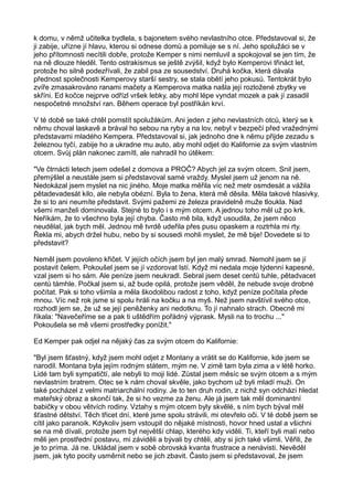 k domu, v němž učitelka bydlela, s bajonetem svého nevlastního otce. Představoval si, že
ji zabije, uřízne jí hlavu, kterou si odnese domů a pomiluje se s ní. Jeho spolužáci se v
jeho přítomnosti necítili dobře, protože Kemper s nimi nemluvil a spokojoval se jen tím, že
na ně dlouze hleděl. Tento ostrakismus se ještě zvýšil, když bylo Kemperovi třináct let,
protože ho silně podezřívali, že zabil psa ze sousedství. Druhá kočka, která dávala
přednost společnosti Kemperovy starší sestry, se stala obětí jeho pokusů. Tentokrát bylo
zvíře zmasakrováno ranami mačety a Kemperova matka našla její rozložené zbytky ve
skříni. Ed kočce nejprve odřízl vršek lebky, aby mohl lépe vyndat mozek a pak jí zasadil
nespočetné množství ran. Během operace byl postříkán krví.
V té době se také chtěl pomstít spolužákům. Ani jeden z jeho nevlastních otců, který se k
němu choval laskavě a brával ho sebou na ryby a na lov, nebyl v bezpečí před vražednými
představami mladého Kempera. Představoval si, jak jednoho dne k němu přijde zezadu s
železnou tyčí, zabije ho a ukradne mu auto, aby mohl odjet do Kalifornie za svým vlastním
otcem. Svůj plán nakonec zamítl, ale nahradil ho útěkem:
"Ve čtrnácti letech jsem odešel z domova a PROČ? Abych jel za svým otcem. Snil jsem,
přemýšlel a neustále jsem si představoval samé vraždy. Myslel jsem už jenom na ně.
Nedokázal jsem myslet na nic jiného. Moje matka měřila víc než metr osmdesát a vážila
pětadevadesát kilo, ale nebyla obézní. Byla to žena, která mě děsila. Měla takové hlasivky,
že si to ani neumíte představit. Svými pažemi ze železa pravidelně muže tloukla. Nad
všemi manželi dominovala. Stejné to bylo i s mým otcem. A jednou toho měl už po krk.
Neříkám, že to všechno byla její chyba. Často mě bila, když usoudila, že jsem něco
neudělal, jak bych měl. Jednou mě tvrdě udeřila přes pusu opaskem a roztrhla mi rty.
Řekla mi, abych držel hubu, nebo by si sousedi mohli myslet, že mě bije! Dovedete si to
představit?
Neměl jsem povoleno křičet. V jejích očích jsem byl jen malý smrad. Nemohl jsem se jí
postavit čelem. Pokoušel jsem se jí vzdorovat lstí. Když mi nedala moje týdenní kapesné,
vzal jsem si ho sám. Ale peníze jsem neukradl. Sebral jsem deset centů tuhle, pětadvacet
centů támhle. Počkal jsem si, až bude opilá, protože jsem věděl, že nebude svoje drobné
počítat. Pak si toho všimla a měla škodolibou radost z toho, když peníze počítala přede
mnou. Víc než rok jsme si spolu hráli na kočku a na myš. Než jsem navštívil svého otce,
rozhodl jem se, že už se její peněženky ani nedotknu. To jí nahnalo strach. Obecně mi
říkala: "Navečeříme se a pak ti uštědřím pořádný výprask. Mysli na to trochu ..."
Pokoušela se mě všemi prostředky ponížit."
Ed Kemper pak odjel na nějaký čas za svým otcem do Kalifornie:
"Byl jsem šťastný, když jsem mohl odjet z Montany a vrátit se do Kalifornie, kde jsem se
narodil. Montana byla jejím rodným státem, mým ne. V zimě tam byla zima a v létě horko.
Lidé tam byli sympatičtí, ale nebyli to moji lidé. Zůstal jsem měsíc se svým otcem a s mým
nevlastním bratrem. Otec se k nám choval skvěle, jako bychom už byli mladí muži. On
také pocházel z velmi matriarchální rodiny. Je to ten druh rodin, z nichž syn odchází hledat
mateřský obraz a skončí tak, že si ho vezme za ženu. Ale já jsem tak měl dominantní
babičky v obou větvích rodiny. Vztahy s mým otcem byly skvělé, s ním bych býval měl
šťastné dětství. Těch třicet dní, které jsme spolu strávili, mi otevřelo oči. V té době jsem se
cítil jako paranoik. Kdykoliv jsem vstoupil do nějaké místnosti, hovor hned ustal a všichni
se na mě dívali, protože jsem byl největší chlap, kterého kdy viděli. Ti, kteří byli malí nebo
měli jen prostřední postavu, mi záviděli a bývali by chtěli, aby si jich také všimli. Věřili, že
je to príma. Já ne. Ukládal jsem v sobě obrovská kvanta frustrace a nenávisti. Nevěděl
jsem, jak tyto pocity usměrnit nebo se jich zbavit. Často jsem si představoval, že jsem
 