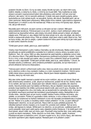 poslední člověk na Zemi. Co by se stalo, kdyby člověk byl sám, se všemi těmi auty,
loděmi, letadly, a nebyl by tu nikdo, s nímž by se musel dělit. Tato myšlenka se stala
obsesí a já jsem rozpracovával kolem této představy celý scénář. Lidi tam sice byli
přítomní, ale neživí. Už mi nemohli ubližovat. V době, kdy jsem dosáhl puberty, jedna
spolužačka po mně začala toužit, ne sexuálně, fyzicky, ale citově. Nevěděl jsem, jak se
mám zachovat. Nebyl jsem připravený. Měla přede mnou náskok, byla krásná a agresivní.
Dostal jsem z ní strach a ona mě nechala být. Přála si se mnou mít fyzický styk, objímat
mě, ale já měl strach.
Neustále jsem měl pocit, že jsem cizinec a cítil jsem se být v ústraní. Měl jsem
sebevražedné tendence. Pohrával jsem si se smrtí. Jedna z mých oblíbených zábav byla
natáhnout se doprostřed silnice, jako kdyby mé právě někdo porazil a čekat, až přijede
nějaké auto. Přál jsem si, aby nějaký řidič byl dost ožralý na to, aby mě přejel, ale všichni
brzdili a zastavovali přede mnou. Pak se vztekali, když jsem vstal a utekl. Byla to hra. Teď
se tomu směju, ale vám to ukáže, v jakém duševním stavu jsem tehdy byl a jak málo jsem
si vážil svého vlastního života."
"Chtěl jsem jenom vědět, jaké to je, zabít babičku"
Vztahy mezi Kemperem a jeho matkou Clarnellou se dál zhoršovaly. Matka svého syna
považovala za úplně praštěného a poslala ho k rodičům z otcovy strany na jeden ranč v
Kalifornii. Tam, 24. srpna 1963 ve věku šestnácti let zabil babičku a dědečka ručnicí ráže
22 s dlouhou hlavní. Pak ještě Maude Kemperovou podřezal kuchyňským nožem. Vyvedlo
ho to z míry, a tak zavolal své matce, aby ji o svém činu uvědomil. Když se ho policisté
ptali na motiv, odpověděl: "Chtěl jsem prostě vědět, jaké to je, zabít babičku." Litoval, že
nenašel odvahu ji svléknout. Jeho zmatená prohlášení způsobila, že byl internován v
přísně střežené nemocnici Atascadero:
"Vánoce jsem strávil v přítomnosti svého otce, který se právě znovu oženil, ale tentokrát
se to všechno zvrtlo s mou nevlastní matkou a s mým nevlastním bratrem. Všichni jsme
chtěli získat otcovu pozornost a jeho lásku. Marně jsem hledal nějakého dospělého
člověka, který by mě mohl vést.
Můj otec tohle napětí nesnesl a poslal mé ke svým rodičům, aby se mě zbavil. Brali mě
jako zkrachovalou existenci, a tak, abych je neotravoval, poslali mě do hor. Dobrá, takhle
mi to neřekli, ale bylo to tak. Zůstal jsem tam několik měsíců a zpočátku šlo všechno
dobře, hlavně protože jsem byl daleko od Montany. Ale po nějakém čase lak popraskal,
protože moje babička mě chtěla vychovávat stejně tvrdě, jako své tři syny. Doufala, že mě
osvobodí od negativního vlivu mé matky, ale ve skutečnosti ho nahradila svým. A já jsem
byl totálně neschopný pochopit tak komplexní psychologické vztahy. Nedopřála mi ani
chvilku klidu. Jakmile jsem se jen trochu vzdálil, každou hodinu křičela mé jméno, aby
věděla, co provádím. Pořád mi vyprávěla o klidu venkova, o míru a lásce ke zvířatům.
Pozemek se roztahoval na čtyřech hektarech a ona mě neustále pronásledovala a hučela
do mě: "Neber si tu pušku a neubližuj našim malým přátelům." A víte, co jsem dělal já?
Zabíjel jsem všechno, co se jen pohnulo. Racci měli ve zvyku přelétat pozemek. Po
několika týdnech tohoto masakru si to museli říct, protože ranč oblétali. Teď se tomu
směju, ale legrace to nebyla. Střílel jsem na všechno, co se pohnulo, vydělával jsem 25
centů pokaždé, když jsem zabil zajíce nebo nějakého jiného hlodavce. V té době jsem ničil
živé bytosti, abych viděl, kam až mohu zajít. Psychiatři milují tenhle žánr: kluk zabíjí ptáky,
a proto se stane maniakem. Tohle všechno ve mně vřelo. Vášně, napětí, frustrace.
Představoval jsem si babiččinu smrt. Už jsem myslel na to, že jí uříznu hlavu, ale nakonec
byl zločin spontánní jako nějaká exploze. Nestačil jsem si to předem uvážit."
 