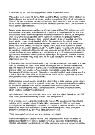 V roce 1969 byl Ed i přes názory psychiatrů svěřen do péče své matky.
"Atascadero jsem opustil 30. června 1969 v poledne. Musel jsem letět malým letadlem do
Madera County, kde jsem měl být souzen soudem pro nezletilé. Uvěznili mě pod kódovým
číslem 5100, což znamenalo, že jsem byl nemocný, když jsem zločin spáchal, ale že jsem
za něj právně odpovědný. Představoval jsem nebezpečí pro svou osobu i pro společnost a
musel jsem se podrobit léčení.
Během pobytu v Atascaderu přešlo moje kódové číslo z 5100 na 5567 a já jsem se tudíž
stal mentálně nebezpečný a nezodpovědný za své činy. V tom případě stačilo, abych se
choval dobře a mohl jsem být propuštěn do domácího ošetřování. Myslím, že jsem jediný
vrah, který tuhle instituci opustil s čistým rejstříkem. Psychiatři mě propustit nechtěli.
Chystali se mě poslat do Agnew State Hospital, odkud bych se byl dostal až po mnoha
letech a ještě i potom bych byl pečlivě střežen. Nezapomínejte, že mi ještě nebylo
jednadvacet, že jsem neměl žádnou zkušenost s láskou ani se sexem a že jsem nikdy v
životě nepracoval. Zkrátka, dostal jsem se před komisi, která měla rozhodnout o mém
podmínečném propuštění. Žádal jsem, aby mě svěřili do péče rehabilitačního centra, které
se nacházelo nedaleko bydliště mé matky. Ale přepočítal jsem se. Pustili mě na podmínku
osmnácti měsíců k matce. Měl jsem je poslat do háje. V té době moje matka alkoholička,
byla oficiálně prohlášena za mou přítelkyni a poradkyni. Říkal jsem si, že teď se to změní,
protože se ze mne stal tvrdý chlap a ona na mě bude hledět jinak a bude na mě hrdá. Ve
vězení jsem studoval.
V Atascaderu jsem se ocitl jako nezletilý v psychiatrickém ústavu pro otrlé zločince. V roce
1964 byl průměrný věk vězňů 36 let. Podle zákona jsem měl být v Napa State Hospital,
což byla instituce s minimální ochranou, ale soudce byl tak rozhořčen mým zločinem, že
prohlásil něco v tom smyslu, že "toho mladého muže přece nepošle do nějakého
Disneylandu". Proto jsem se ocitl v Atascaderu, ve společnosti lidí, kterým bylo v průměru
o dvacet let víc než mně. Věřte mi, že jsem rychle dospěl. Dokonce jsem tam zachránil
život jednomu klukovi, kterého chtěli uškrtit.
Od šestnácti do jednadvaceti let jsem byl ve vězení. Byla to doba hippies a konce války ve
Vietnamu. Když jsem se ocitl na svobodě, myslel jsem, že se zapojím do světa dospělých,
že se zařadím do společnosti. Mládež se během mého věznění úplně změnila. Ale
všechno to skončilo špatné. Proč? Matka pracovala na univerzitě, ale zakazovala mi,
abych se stýkal se studenty, protože jsem
byl nula jako můj otec, a protože jsem nebyl hoden se s nimi stýkat. Byli prý pro mě příliš
dobří. Proto jsem ty svaté obrázky rozbíjel. Chtěl jsem jim ublížit.
Kvůli své matce jsem se prakticky nikdy nestal mužem. Můj sexuální život neexistoval a
nutně se z toho musela vyvinout úchylka. Nikdy jsem nenavštívil žádnou peep-show
hrozně jsem se bál. Hodně jsem onanoval a při tom jsem si představoval všechno možné.
Přesto jsem měl tři krátké známosti a dvakrát jsem chytil kapavku. Nepoužíval jsem
prezervativ. Dnes bych byl díky AIDS odsouzeným člověkem."
"Chtěl jsem společnost uhodit tam, kde ji to bude nejvíc bolet"
Clarnella Kemperová se usadila v Santa Cruz, kde pracovala na místní univerzitě. Na
začátku sedmdesátých let Kemper působil dojmem, že se zařadil do společnosti a po
několika krátkodobých zaměstnáních, kdy dělal například u benzinové pumpy, byl přijat do
 