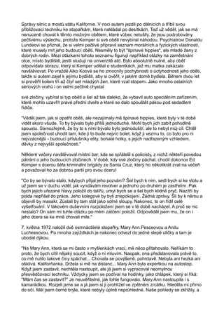 Správy silnic a mostů státu Kalifornie. V noci autem jezdil po dálnicích a tříbil svou
přibližovací techniku ke stopařkám, které nakládal po desítkách. Teď už věděl, jak se má
nenuceně chovat k těmto možným obětem, které vůbec netušily, že jsou podrobovány
pečlivému výslechu, protože Kemper si své oběti nevybíral náhodou. Psychiatrovi Donaldu
Lundeovi se přiznal, že si velmi pečlivé připravil seznam morálních a fyzických vlastností,
které musely mít jeho budoucí oběti. Nesměly to být "špinavé hippies", ale mladé ženy z
dobrých rodin. Mezi otázkami tohoto seznamu figurují například otázky na zaměstnání
otce, místo bydliště, jestli studují na univerzitě atd. Bylo absolutně nutné, aby oběť
odpovídala obrazu, který si Kemper udělal o studentkách, jež mu matka zakázala
navštěvovat. Po vraždě Aiko Koové se ho zmocnily pochybnosti o úctyhodnosti jeho oběti,
takže si autem zajel k jejímu bydlišti, aby si ověřil, v jakém domě bydlela. Během dvou let
si prověřil kolem tří až čtyř set mladých žen, které vzal stopem. Jako mnoho ostatních
sériových vrahů i on velmi pečlivě chystal
své zločiny, vybíral si typ oběti a šel až tak daleko, že vybavil auto speciálním zařízením,
které mohlo uzavřít pravé přední dveře a které se dalo spouštět pákou pod sedadlem
řidiče.
"Věděl jsem, jak si opatřit oběti, ale nezajímaly mě špinavé hippies, které byly v té době
vidět skoro všude. To by bývalo bylo příliš jednoduché. Mohl bych jich zabít pohodlně
spoustu. Samozřejmě, že by to s nimi bývalo bylo jednodušší, ale to nebyl můj cíl. Chtěl
jsem společnost uhodit tam, kde ji to bude nejvíc bolet, když ji vezmu to, co bylo pro ni
nejvzácnější - budoucí příslušníky elity, bohaté holky, s jejich nadřazeným vzhledem,
děvky z nejvyšší společnosti."
Některé večery navštěvoval místní bar, kde se spřátelil s policisty, z nichž někteří povedou
pátrání o jeho budoucích zločinech. V době, kdy své zločiny páchal, chodil dokonce Ed
Kemper s dcerou šéfa kriminální brigády ze Santa Cruz, který ho několikrát zval na večeři
a považoval ho za dobrou partii pro svou dceru!
"Co by se bývalo stalo, kdybych přijal jeho pozvání? Šel bych k nim, sedl bych si ke stolu a
už jsem se v duchu viděl, jak vyndávám revolver a jednoho po druhém je zastřelím. Pak
bych jejich uřezané hlavy položil do talířů, umyl bych se a šel bych klidně pryč. Nazítří by
polda nepřišel do práce. Jeho kolegové by byli znepokojení. Žádné zprávy. Šli by k němu a
objevili by masakr. Zůstali by tam stát jako solné sloupy. Nakonec, to on řídil celé
vyšetřování. V takovém duševním rozpoložení jsem se v té době nacházel. A proč se nic
nestalo? On sám mi tuhle otázku po mém zatčení položil. Odpověděl jsem mu, že on i
jeho dcera se ke mně chovali mile."
7. května 1972 naložil dvě osmnáctileté stopařky, Mary Ann Pesceovou a Anitu
Luchessovou. Po mnoha zajíždkách je nakonec odvezl do jedné slepé uličky a tam je
ubodal dýkou.
"Na Mary Ann, která se mi často v myšlenkách vrací, mě něco přitahovalo. Neříkám to
proto, že bych cítil nějaký soucit, když o ní mluvím. Naopak, ona představovala právě to,
co mě nutilo takové činy spáchat... Chovala se povýšeně, pohrdavě. Nebyla ani hezká ani
ošklivá. Kaliforňanka. Držela si mě na distanc... Mary Ann byla expertkou na autostop.
Když jsem zastavil, nechtěla nastoupit, ale já jsem si vypracoval neomylnou
přesvědčovací techniku. Vždycky jsem se podíval na hodinky, jako chlápek, který si říká:
"Mám čas se zastavit?" Je neuvěřitelné, jak tohle fungovalo. Mary Ann nastoupila i s
kamarádkou. Rozjeli jsme se a já jsem si ji prohlížel ve zpětném zrcátku. Hleděla mi přímo
do očí. Měl jsem černé brýle, které nebyly úplně neprůhledné. Naše pohledy se zkřížily, a
 