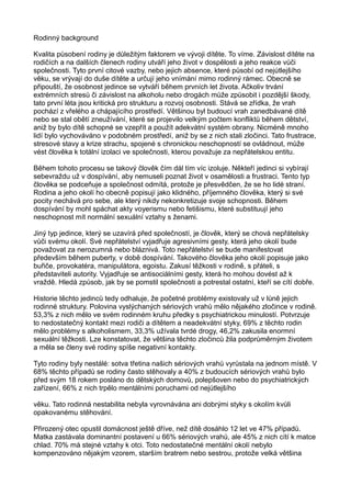 Rodinný background
Kvalita působení rodiny je důležitým faktorem ve vývoji dítěte. To víme. Závislost dítěte na
rodičích a na dalších členech rodiny utváří jeho život v dospělosti a jeho reakce vůči
společnosti. Tyto první citové vazby, nebo jejich absence, které působí od nejútlejšího
věku, se vrývají do duše dítěte a určují jeho vnímání mimo rodinný rámec. Obecně se
připouští, že osobnost jedince se vytváří během prvních let života. Ačkoliv trvání
extrémních stresů či závislost na alkoholu nebo drogách může způsobit i pozdější škody,
tato první léta jsou kritická pro strukturu a rozvoj osobnosti. Stává se zřídka, že vrah
pochází z vřelého a chápajícího prostředí. Většinou byl budoucí vrah zanedbávané dítě
nebo se stal obětí zneužívání, které se projevilo velkým počtem konfliktů během dětství,
aniž by bylo dítě schopné se vzepřít a použít adekvátní systém obrany. Nicméně mnoho
lidí bylo vychováváno v podobném prostředí, aniž by se z nich stali zločinci. Tato frustrace,
stresové stavy a krize strachu, spojené s chronickou neschopností se ovládnout, může
vést člověka k totální izolaci ve společnosti, kterou považuje za nepřátelskou entitu.
Během tohoto procesu se takový člověk čím dál tím víc izoluje. Někteří jedinci si vybírají
sebevraždu už v dospívání, aby nemuseli poznat život v osamělosti a frustraci. Tento typ
člověka se podceňuje a společnost odmítá, protože je přesvědčen, že se ho lidé straní.
Rodina a jeho okolí ho obecně popisují jako klidného, příjemného člověka, který si své
pocity nechává pro sebe, ale který nikdy nekonkretizuje svoje schopnosti. Během
dospívání by mohl spáchat akty voyerismu nebo fetišismu, které substituují jeho
neschopnost mít normální sexuální vztahy s ženami.
Jiný typ jedince, který se uzavírá před společností, je člověk, který se chová nepřátelsky
vůči svému okolí. Své nepřátelství vyjadřuje agresivními gesty, která jeho okolí bude
považovat za nerozumná nebo bláznivá. Toto nepřátelství se bude manifestovat
především během puberty, v době dospívání. Takového člověka jeho okolí popisuje jako
buřiče, provokatéra, manipulátora, egoistu. Zakusí těžkosti v rodině, s přáteli, s
představiteli autority. Vyjadřuje se antisociálními gesty, která ho mohou dovést až k
vraždě. Hledá způsob, jak by se pomstil společnosti a potrestal ostatní, kteří se cítí dobře.
Historie těchto jedinců tedy odhaluje, že početné problémy existovaly už v lůně jejich
rodinné struktury. Polovina vyslýchaných sériových vrahů mělo nějakého zločince v rodině.
53,3% z nich mělo ve svém rodinném kruhu předky s psychiatrickou minulostí. Potvrzuje
to nedostatečný kontakt mezi rodiči a dítětem a neadekvátní styky, 69% z těchto rodin
mělo problémy s alkoholismem, 33,3% užívala tvrdé drogy, 46,2% zakusila enormní
sexuální těžkosti. Lze konstatovat, že většina těchto zločinců žila podprůměrným životem
a měla se členy své rodiny spíše negativní kontakty.
Tyto rodiny byly nestálé: sotva třetina našich sériových vrahů vyrůstala na jednom místě. V
68% těchto případů se rodiny často stěhovaly a 40% z budoucích sériových vrahů bylo
před svým 18 rokem posláno do dětských domovů, polepšoven nebo do psychiatrických
zařízení, 66% z nich trpělo mentálními poruchami od nejútlejšího
věku. Tato rodinná nestabilita nebyla vyrovnávána ani dobrými styky s okolím kvůli
opakovanému stěhování.
Přirozený otec opustil domácnost ještě dříve, než dítě dosáhlo 12 let ve 47% případů.
Matka zastávala dominantní postavení u 66% sériových vrahů, ale 45% z nich cítí k matce
chlad. 70% má stejné vztahy k otci. Toto nedostatečné mentální okolí nebylo
kompenzováno nějakým vzorem, starším bratrem nebo sestrou, protože velká většina
 