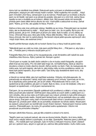 domu byli na návštěvě dva přátelé. Diskutovali spolu a já jsem si představoval jejich
překvapení, kdybych jim obě mrtvoly hodil k nohám. Tahle myšlenka mě vzrušila ... Když
jsem mrtvolám uřízl hlavy, odnesl jsem si je do ložnice. Položil jsem je na křeslo a dlouho
jsem na ně hleděl, než jsem si je odnesl do postele, kde jsem si s nimi hrál. Jedna hlava
spadla na zem a kutálela se po koberci, dělajíc hluk. Můj soused zdola mě nenáviděl,
protože jsem často dělal rámus dlouho do noci. Vzal koště a zabouchal na strop. Zařval
jsem: "Kámo, je mi líto, ale upadla mi hlava. Promiň ..."
Zaživa si ženy ode mne udržovaly odstup. Nedělily se se mnou. Pokoušel jsem se navázat
styky, ale ve skutečnosti to nešlo ... Když jsem je zabil, vím, že mi patřily. Byl to pro mě
jediný způsob, jak je mít. Chtěl jsem je jenom pro sebe. Bylo to totéž, co ony dělaly se
mnou. Uříznuté hlavy jsou něco jako trofej. Hlava dělá člověka. Tělo už není nic, když je
hlava uříznutá. Ale není to úplně přesné. Na ženách zbývá ještě spousta zajímavých věcí,
i když chybí hlava, ale osobnost zmizí."
Nazítří pohřbil Kemper zbytky těl na horách Santa Cruz a hlavy hodil do jedné rokle:
"Několikrát jsem se vrátil na místo, kde jsem pohřbil Mary Ann ... Přál jsem si, aby byla u
mě ... Protože jsem ji miloval a toužil jsem po ní."
Fotografie Mary Ann a Anity už ho neuspokojovaly, a tak čtrnáctého září naložil do auta
mladičkou Aiko Koovou. Bylo jí patnáct let. Kemper vypráví:
"Chvíli jsem si myslel, že další zločin odložím a že mi budou stačit fotografie, ale jejich
efekt trval asi dva týdny. Pro mě oběť také hraje roli, roli Kaliforňanky, které je všechno
dovoleno a která si může všechno dovolit. Zářivý úsměv na rtech. Fakt, že nastupovaly do
mého auta, byl spíš tragický, ale bylo to, jako kdyby měly na krku pověšenou ceduli, na
které bylo jasně napsáno, že je mám zabít. Tyto dívky byly dostatečně staré na to, aby
věděly, co dělají
a hlavně co nemají dělat, jako byl například autostop. Vždycky mě překvapovalo, že
pokračovaly ve stopování i tehdy, když byly nalezeny první mrtvoly. Vysmívaly se mi tím,
že si dopřávaly právo jednat tak, jak se jim zlíbilo. Přesvědčovalo mě to o tom, že
společnost je tak praštěná, jak jsem si myslel. Bylo to něco, co se mě dotýkalo: cítily se v
bezpečí ve společnosti, v níž já jsem neznamenal nic.
Četl jsem, že na americkém Západě vydělávali kůži pověšenců a dělali z ní boty, nebo že
lebku používali jako kalamář. Ostříhal jsem vlasy jedné ze svých obětí a udělal jsem si z
nich rohožku. Ale za dva nebo za tři týdny jsem se jí zbavil, protože to bylo příliš stresující.
Příliš mi to připomínalo realitu. Hodně jsem fantazíroval, což se podobalo stavu po velké
dávce drogy. Znal jsem vrahy, kteří si konzervovali části mrtvol v zavařovacích sklenicích.
Bál jsem se, protože jsem věděl, že se pomaličku dostávám do tohoto stádia. Musel jsem
se zastavit, pokud jsem se nechtěl stát novým Edem Geinem. Testoval jsem hranice svého
vesmíru. Předváděl jsem, že mohu žít uprostřed svého společenství. Všichni mě
považovali za prímového chlapíka."
Kemper uškrtil Aiko Koovou, pak její tělo znásilnil a odvezl si ho domů.
"Nejdřív jsem se ji pokusil zadusit, ale ona se divoce bránila. Myslím, že k tomu došlo,
když znovu nabyla vědomí a pochopila, co se děje. Zpanikařila. Nakonec jsem ji uškrtil její
šálou ... Po vraždě jsem byl vyčerpán, bylo mi horko a měl jsem hroznou žízeň. Zastavil
jem se v jednom baru, abych si vypil pár piv, zatímco tělo pořád leželo v kufru mého auta.
 