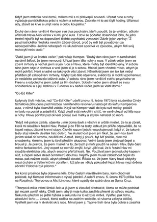 Když jsem mrtvolu nesl domů, málem mě s ní překvapili sousedi. Uřezat ruce a nohy
vyžaduje puntičkářskou práci s nožem a sekerou. Zabralo mi to asi čtyři hodiny. Uříznout
údy, zbavit se krve a umýt vanu a celou koupelnu."
Druhý den ráno navštívil Kemper své dva psychiatry, kteří usoudili, že je vyléčen, ačkoliv
uříznutá hlava Aiko ležela v kufru jeho auta. Edovi se podařilo dosáhnout toho, že jeho
trestní rejstřík byl na doporučení těchto psychiatrů vymazán! Závěr jejich zprávy: "Z
psychiatrického hlediska nevidím žádný důvod, proč by měl být považován za
nebezpečného. Jediné nebezpečí ve skutečnosti spočívá ve způsobu, jakým řídí svůj
motocykl nebo auto."
"Zabil jsem ji ve čtvrtek večer," pokračuje Kemper. "Druhý den ráno jsem v zaměstnání
oznámil šéfovi, že jsem nemocný. Uřezal jsem tělu nohy a ruce. V pátek večer jsem se
zbavil mrtvoly a nechal jsem si jen ruce a hlavu, které mohly být identifikovány. V sobotu
ráno jsem odjel z domova a vzal jsem si je s sebou. Hledal jsem vhodné místo, abych je
mohl pohřbít. Není snadné se takových věcí zbavit. Několikrát jsem jen tak tak nebyl
přistižen při zakopávání mrtvoly. Kdyby bylo tělo objeveno, svědci by si mohli vzpomenout,
že nedaleko parkovalo béžové auto. V sobotu ráno jsem navštívil svého psychiatra ve
Fresnu a odpoledne jsem zašel za tím druhým. Sobotní večer jsem strávil se svou
snoubenkou a s její rodinou v Turlocku a v neděli večer jsem se vrátil domů."
"Co-Ed Killer"
Uplynuly čtyři měsíce, než "Co-Ed Killer" udeřil znovu. 9. ledna 1973 byla studentka Cindy
Schallová přinucena pod hrozbou namířeného revolveru nastoupit do kufru Kemperova
auta, v němž byla okamžitě zabita. Když se Kemper vrátil do bytu své matky, položil
mrtvolu na postel a znásilnil ji. Když ukojil svůj nekrofilní chtíč, ve vaně uřezal od těla ruce
a nohy. Hlavu pohřbil pod oknem pokoje své matky a zbytek naházel do moře.
"Když mě policie zatkla, objevila u mě doma šavli a všichni si určitě mysleli, že to je zbraň,
která mi sloužila k řezání hlav. Poslali ji do FBI na testy, odkud jim příkře odpověděli, že na
čepeli nejsou žádné krevní stopy. Člověk rozumí jejich nespokojenosti, když ví, že takové
testy stojí několik desítek tisíc dolarů. Ve skutečnosti jsem jim říkal, že jsem tou šavlí
jenom sekal do stromu, nevěřili mi. A muž, který ji použil, byl šéf policie, otec mé
snoubenky, kterému jsem tu šavli předtím ukazoval. Velmi často jsem olejoval čepel a
brousil ji. Je pravda, že jsem myslel na to, že bych ji mohl použít na sekání hlav. Byla částí
mého fantazírování. Jiný expert se rovněž zmýlil, když ujišťoval, že k řezání hlav mi
sloužila elektrická pila, abych snadno přeřízl kosti. Ne. Používal jsem jednoduchý kapesní
nůž, s čepelí sotva deset centimetrů dlouhou. Nejdřív jsem musel zabodnout čepel do
masa, pak nožem otočit, abych přerušil obratel. Říkalo se, že jsem hlavy řezal vždycky
mezi druhým a třetím krčním obratlem. Už jste se někdy pokoušeli řezat hlavu mezi dvěma
obratli? Poldové byli pitomci."
Na konci prosince byla objevena těla. Díky častým návštěvám baru, kam chodívali
policisté, byl Kemper informován o vývoji pátrání. A udeřil znovu. 5. února 1973 přišla řada
na Rosalindu Thorpovou a Alici Linovou, které upadly do spárů obra ze Santa Cruz.
"Thorpová měla velmi široké čelo a já jsem si zkoušel představit, čemu se může podobat
její mozek uvnitř lebky. Chtěl jsem, aby ji moje kulka zasáhla přesně do středu mozku.
Sekundu předtím se ještě hýbala a sekundu na to už byla mrtvá. Výstřel, pak ticho,
absolutní ticho ... Linová, která seděla na zadním sedadle, si rukama zakryla obličej.
Vystřelil jsem na ni dvakrát skrz ruce. Minul jsem ji. Teprve třetí rána byla dobrá a zasáhla
 