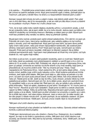 ji do spánku ... Projížděli jsme právě kolem strážní budky kolejní policie a já jsem slyšel,
jak Linová na zadním sedadle umírá. Když jsme konečně vyjeli z města, zpomalil jsem na
maximum, pak jsem jí obrátil hlavu na stranu a z bezprostřední blízkosti jsem ji zabil."
Kemper nacpal obě mrtvoly do kufru a odjel k matce, kde klidně snědl večeři. Pak vyšel
ven a uřízl obě hlavy, ale to ho neuspokojilo, a tak se vrátil pro tělo Alice Linové a znásilnil
ho na podlaze v kuchyni. Potom mu v kufru uřezal ruce.
"Vím, že to bylo velké riziko naložit nějakou studentku přímo v univerzitním areálu, a dvě
že jen znásobily riziko, ale já jsem věděl, že si to mohu dovolit. Jednou jsem za bílého dne
naložil tři studentky na University Avenue v Berkeley a málem jsem je zabil. Býval bych
mohl bez problémů díky randálu na dálnici, který by přehlušil výstřely.
Musel jsem toho nechat, protože jsem úplně ztrácel sebekontrolu. Čím dál tím víc jsem pil.
Policisté mě znali z baru, který jsme navštěvovali, jako velkého pijáka a to byl možná
jeden z důvodů, proč mě nepodezřívali. Když jsem byl mezi lidmi, byl jsem skoro pořád
opilý vínem nebo pivem, nebo pod vlivem nejrůznějších barbiturátů, ale zůstával jsem
střízlivý, když jsem páchal zločiny. Proč? Když jsem byl opilý, nemohl jsem se ničeho
dopustit. Proto jsem pil skoro neustále: chtěl jsem to šílenství zastavit. Ale je těžké
zůstávat permanentně opilý. Vypil jsem mezi pětadvaceti až třiceti litry vína týdně, což bylo
dvakrát víc, než vypila moje matka.
Asi měsíc a půl po tom, co jsem zabil poslední studentky, jsem si vnutil test. Naložil jsem
dvě holky, které se podobaly mým předcházejícím obětem a namířil jsem si to s nimi na
dálnici A-13 ve směru na silnici 580. Požádaly mě, abych je odvezl k Palomares Drive, kde
jsem už zabíjel. Univerzita se nachází na druhé straně a ony mně nevěřily, když jsem je
přesvědčoval, že musíme změnit směr. "Ale my chceme jet tudy," říkaly. I když
nepojedeme do Palomares Drive, i když zastavíme dřív, je tam jedna slepá ulička ... A ony
budou mrtvé, jestliže moje vnitřní pudy nabydou vrchu. Když budeme pokračovat tímhle
směrem, test zajde příliš daleko. Měl jsem pocit déjá vu, jako kdyby se jednalo o ty dvě
první. Už jsem se svých pudů pokusil zbavit, trochu jako někdo, kdo chce přestat kouřit
nebo pít. Hádali jsme se dál. Jestli se dají do křiku, budu ztracen, protože někdo by mohl
zatelefonovat poldům. Nemohl jsem jim říct, že to dělám proto, abych jim zachránil život.
To naneštěstí nešlo a ony se začaly bát. Řekl jsem jim, aby se nebály a aby počkaly na
příští křižovatku: "Když se spletu, pojedeme po jiné silnici. Důvěřujte mi." A v duchu jsem si
říkal "hovno". Revolver je pod mým sedadlem. Dojeli jsme na dálnici a cedule ukazovala
výjezd na Millis College. Holky se pořád bály. Neposlouchal jsem jejich prosby, nejel jsem
jejich cestou a to je děsilo. Vyložil jsem je před vchodem na univerzitu a vsadím se s vámi,
že si příště dají pozor, než zase půjdou stopovat. Jsem si skoro jist, že stále nevědí, jak
ten den jenjen o vlásek minula smrt. Já jsem pochopil, že se nedokážu zastavit. Už jsem
se nedokázal kontrolovat. Věděl jsem, že budu znova vraždit. Bylo to nevyhnutelné."
"Měl jsem chuť zničit všechny své sousedy"
Kemper nezřízeně pil a bez přestání se hašteřil se svou matkou. Opravdu ztrácel veškerou
kontrolu a plánoval šílené projekty:
"Chtěl jsem demonstrovat svou sílu úřadům v Santa Cruz. Dokázat jim, že si nedělám
legraci, že mají co do činění s opravdovou zrůdou. Měl jsem chuť zničit všechny své
sousedy, asi dvanáct rodin. Můj útok by byl pomalý, metodický, tichý. Věděl jsem, že bych
to dokázal."
 