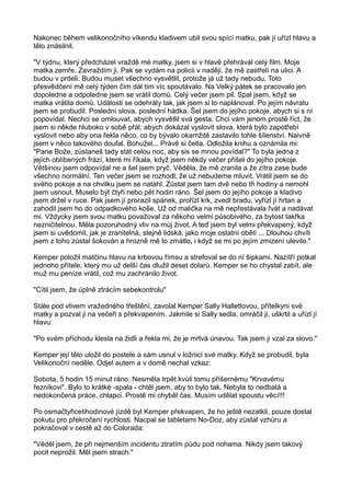 Nakonec během velikonočního víkendu kladivem ubil svou spící matku, pak jí uřízl hlavu a
tělo znásilnil.
"V týdnu, který předcházel vraždě mé matky, jsem si v hlavě přehrával celý film. Moje
matka zemře. Zavraždím ji. Pak se vydám na policii v naději, že mě zastřelí na ulici. A
budou v prdeli. Budou muset všechno vysvětlit, protože já už tady nebudu. Toto
přesvědčení mě celý týden čím dál tím víc spoutávalo. Na Velký pátek se pracovalo jen
dopoledne a odpoledne jsem se vrátil domů. Celý večer jsem pil. Spal jsem, když se
matka vrátila domů. Události se odehrály tak, jak jsem si to naplánoval. Po jejím návratu
jsem se probudil. Poslední slova, poslední hádka. Šel jsem do jejího pokoje, abych si s ní
popovídal. Nechci se omlouvat, abych vysvětlil svá gesta. Chci vám jenom prostě říct, že
jsem si někde hluboko v sobě přál, abych dokázal vyslovit slova, která bylo zapotřebí
vyslovit nebo aby ona řekla něco, co by bývalo okamžitě zastavilo tohle šílenství. Naivně
jsem v něco takového doufal. Bohužel... Právě si četla. Odložila knihu a oznámila mi:
"Pane Bože, zůstaneš tady stát celou noc, aby sis se mnou povídal?" To byla jedna z
jejích oblíbených frází, které mi říkala, když jsem někdy večer přišel do jejího pokoje.
Většinou jsem odpovídal ne a šel jsem pryč. Věděla, že mě zranila a že zítra zase bude
všechno normální. Ten večer jsem se rozhodl, že už nebudeme mluvit. Vrátil jsem se do
svého pokoje a na chvilku jsem se natáhl. Zůstal jsem tam dvě nebo tři hodiny a nemohl
jsem usnout. Muselo být čtyři nebo pět hodin ráno. Šel jsem do jejího pokoje a kladivo
jsem držel v ruce. Pak jsem jí prorazil spánek, prořízl krk, zvedl bradu, vyřízl jí hrtan a
zahodil jsem ho do odpadkového koše. Už od malička na mě nepřestávala řvát a nadávat
mi. Vždycky jsem svou matku považoval za někoho velmi působivého, za bytost takřka
nezničitelnou. Měla pozoruhodný vliv na můj život. A teď jsem byl velmi překvapený, když
jsem si uvědomil, jak je zranitelná, stejně lidská, jako moje ostatní oběti ... Dlouhou chvíli
jsem z toho zůstal šokován a hrozně mě to zmátlo, i když se mi po jejím zmizení ulevilo."
Kemper položil matčinu hlavu na krbovou římsu a strefoval se do ní šipkami. Nazítří potkal
jednoho přítele, který mu už delší čas dlužil deset dolarů. Kemper se ho chystal zabít, ale
muž mu peníze vrátil, což mu zachránilo život.
"Cítil jsem, že úplně ztrácím sebekontrolu"
Stále pod vlivem vražedného třeštění, zavolal Kemper Sally Hallettovou, přítelkyni své
matky a pozval ji na večeři s překvapením. Jakmile si Sally sedla, omráčil ji, uškrtil a uřízl jí
hlavu:
"Po svém příchodu klesla na židli a řekla mi, že je mrtvá únavou. Tak jsem ji vzal za slovo."
Kemper její tělo uložil do postele a sám usnul v ložnici své matky. Když se probudil, byla
Velikonoční neděle. Odjel autem a v domě nechal vzkaz:
Sobota, 5 hodin 15 minut ráno. Nesměla trpět kvůli tomu příšernému "Krvavému
řezníkovi". Bylo to krátké -spala - chtěl jsem, aby to bylo tak. Nebyla to nedbalá a
nedokončená práce, chlapci. Prostě mi chyběl čas. Musím udělat spoustu věcí!!!
Po osmačtyřicetihodinové jízdě byl Kemper překvapen, že ho ještě nezatkli, pouze dostal
pokutu pro překročení rychlosti. Nacpal se tabletami No-Doz, aby zůstal vzhůru a
pokračoval v cestě až do Colorada:
"Věděl jsem, že při nejmenším incidentu ztratím půdu pod nohama. Nikdy jsem takový
pocit neprožil. Měl jsem strach."
 