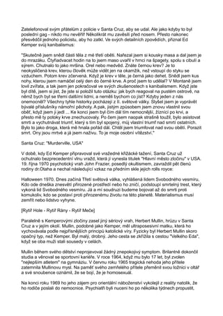 Zatelefonoval svým přátelům z policie v Santa Cruz, aby se udal. Ale jako kdyby to byl
poslední gag - nikdo mu nevěřil! Několikrát mu zavěsili před nosem. Přesto nakonec
přesvědčil jednoho policistu, aby ho zatkl. Ve svých detailních zpovědích, přiznal Ed
Kemper svůj kanibalismus:
"Skutečně jsem snědl části těla z mé třetí oběti. Nařezal jsem si kousky masa a dal jsem je
do mrazáku. Čtyřiadvacet hodin na to jsem maso uvařil v hrnci na špagety, spolu s cibulí a
sýrem. Chutnalo to jako mršina. Orel nebo medvěd. Znáte černou krev? Je to
neokysličená krev, kterou člověk může vidět jen na okamžik, než vstoupí do styku se
vzduchem. Potom krev zčervená. Když je krev v těle, je černá jako dehet. Snědl jsem kus
nohy, kterou jsem namáčel celý den do černé krve. A proč jsem to udělal? V Montaně jsem
lovil zvířata, a tak jsem jen pokračoval ve svých zkušenostech s kanibalismem. Když jste
byl dítě, jsem si jist, že jste si položil tuto otázku: jak bych reagoval na pustém ostrově, na
němž bych byl se třemi dalšími lidmi, a neměli bychom co jíst? Kdyby jeden z nás
onemocněl? Všechny tyhle historky pocházejí z II. světové války. Slyšel jsem je vyprávět
bývalé příslušníky námořní pěchoty. A pak, jistým způsobem jsem znovu vlastnil svou
oběť, když jsem ji jedl ... Ke konci jsem byl čím dál tím nemocnější, žíznící po krvi, a
přesto mě ty potoky krve znechucovaly. Po čem jsem naopak strašně toužil, bylo asistovat
smrti a vychutnávat triumf, který s tím byl spojený, můj vlastní triumf nad smrtí ostatních.
Bylo to jako droga, která mě hnala pořád dál. Chtěl jsem triumfovat nad svou obětí. Porazit
smrt. Ony jsou mrtvé a já jsem naživu. To je moje osobní vítězství."
Santa Cruz: "Murderville, USA"
V době, kdy Ed Kemper připravoval své vražedné křižácké tažení, Santa Cruz už
ochutnalo bezprecedentní vlnu vražd, která jí vynesla titulek "Hlavní město zločinu" v USA.
19. října 1970 psychotický vrah John Frazier, posedlý okultismem, zavraždil pět členů
rodiny dr.Otaha a nechal následující vzkaz na předním skle jejich rolls royce:
Halloween 1970. Dnes začíná Třetí světová válka, vyhlášená lidem Svobodného vesmíru.
Kdo ode dneška znesvětí přirozené prostředí nebo ho zničí, podstoupí smrtelný trest, který
vykoná lid Svobodného vesmíru. Já a mí soudruzi budeme bojovat až do smrti proti
komukoliv, kdo se postaví proti přirozenému životu na této planetě. Materialismus musí
zemřít nebo lidstvo vyhyne.
[Rytíř Hole - Rytíř Rány - Rytíř Meče]
Paralelně s Kemperovými zločiny zasel jiný sériový vrah, Herbert Mullin, hrůzu v Santa
Cruz a v jejím okolí. Mullin, podobné jako Kemper, měl ultraposesivní matku, která ho
vychovávala podle nejpřísnějších principů katolické víry. Fyzicky byl Herbert Mullin skoro
opačný typ, než Kemper. Byl malý, drobný. Jeho cesta se zkřížila s cestou "Velkého Eda",
když se oba muži stali sousedy v celách.
Mullin během svého dětství neprojevoval žádný znepokojivý symptom. Brilantně dokončil
studia a věnoval se sportovní kariéře. V roce 1964, když mu bylo 17 let, byl zvolen
"nejlepším atletem" na gymnáziu. V červnu roku 1965 tragická nehoda jeho přítele
zatemnila Mullinovu mysl. Na paměť svého zemřelého přítele přeměnil svou ložnici v oltář
a své snoubence oznámil, že se bojí, že je homosexuál.
Na konci roku 1969 ho jeho zájem pro orientální náboženství vykolejil z reality natolik, že
ho rodiče poslali do nemocnice. Psychiatři byli nuceni ho po několika týdnech propustit,
 