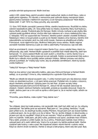 protože odmítal spolupracovat. Mullin bral bez
ustání LSD, slyšel hlasy, jejichž povelům slepě naslouchal, takže si oholil hlavu, nebo si
spálil penis cigaretou. Po návratu z nemocnice psal vyšinuté dopisy neznámým lidem,
jejichž jména nacházel v telefonním seznamu a své hanopisy podpisoval "Herb Mullin,
lidská oběť. V září 1972 mu hlasy poručily, aby zavraždil.
13. října 1972 Mullin zavraždil Lawrence Whita, starého bezdomovce. Roztříštil mu lebku
úderem baseballové pálky. 24. října přišla řada na mladou studentku Mary Guil-foylovou,
kterou Mullin ubodal. Podobně jako Ed Kemper, Mullin mrtvolu rozřezal a pak zbytky těla
vyházel podél opuštěné silnice; dívčino tělo bylo nalezeno až v únoru následujícího roku.
2. listopadu 1972 se vyzpovídal otci Tomeiovi, kterého potom ubodal v kostele St.Mary's.
Následující měsíc si koupil pistoli a pustil se do hledání dealera Jima Gainery, kterého činil
odpovědného za komplot, jenž mu měl zničit mozek. Gainera se přestěhoval a Kathy
Francisová, nová nájemnice bytu, Mullinovi řekla jeho novou adresu. Mullin nejprve
zavraždil manžele Gainerovy a pak se vrátil a zabil Kathy Francisovou i její dvě děti.
Když se procházel 6. února v kopcích kolem Santa Cruz, znovu uslyšel hlasy, které mu
přikazovaly, aby zabil. Herbert Mullin uposlechl a postřílel čtyři mladé táborníky, kteří tam
kempovali. 13. února zastavil Mullin se svým autem u chodníku v centru Santa Cruz a
zavraždil Freda Pereze, který pracoval na své zahradě. Svědci si poznamenali číslo auta a
Mullin byl o několik minut později zatčen policejní hlídkou. Během procesu své zločiny
přiznal a prohlásil, že "vraždy byly nutné, aby se předešlo zemětřesení, které by bývalo
zničilo Kalifornii."
"Velký Ed" Kemper a "Malý Herbie" Mullin
Když se dva sérioví vrazi takového kalibru, jako jsou Edmund Kemper a Herbert Mullin
setkají, co si povídají? Víme to, díky následujícímu vyprávění Eda Kempera:
"Mullin po několik let obýval sousední celu. V určitý moment jsem pro něj dokonce získal
místo ve vězeňské kuchyni, v níž jsem tehdy pracoval. Požádal mě o to jeden z dozorců,
abych Herbieho ochraňoval. Vždycky jsem mu tak říkal. Já jsem se taky nikdy
nepředstavoval jako Edmund Emil Kemper III., dokud mě tak nezačali oslovovat na
úřadech. Ostatní vězňové Herbieho nenáviděli, protože je neustále otravoval. Často ho
mlátili. Jednou jsem se s ním ocitl ve sprše a všiml jsem si, že si nechal mýdlo, ačkoliv se
už umyl.
"Promiňte, pane Mulline, máte mýdlo? Tady žádné není."
"Ne."
Ten chlápek, který byl malé postavy, mé nenáviděl, lidé, kteří byli větší než on, ho vždycky
zastrašovali. Tak takhle jsme se seznámili. Řekl jsem si: "Jen počkej, Herbíčku." A pak
jsem přišel na to, že zbožňuje buráky značky Planters. Koupil jsem jich asi dvacet balíčků
a plánoval jsem, že mu je dám a on že si řekne: "No ne, tenhle chlápek mi dává buráky, a
já jsem pro něj nic neudělal? Vždyť já ho ani neznám." Když se přiblížil k mé cele, podal
jsem mu balíček. Viděl jsem, jak jeho ručka, podobná ruce opice, zaváhala mezi mřížemi.
Pak ji stáhl, protože si určitě myslel, že mu ji utrhnu. Položil jsem balíček mezi mříže a
ustoupil jsem až k zadní stěně cely. Vzal si ho a já jsem mu takhle podával další. Herbie
zůstával celé hodiny v cele a psal. Ale dopaloval ostatní vězně hlavně v sobotu večer.
Když se všichni dívali na televizi, Herbie si stoupl a četl projevy, které celý den psal. Byly
 