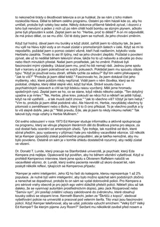 to nekonečné tirády o škodlivosti televize a on je hulákal, že se nám z toho málem
rozskočila hlava. Dělal to během celého programu. Ostatní po něm házeli kde co, aby ho
umlčeli, protože byli vzteky bez sebe. Někdy dokonce příšerné falešně zpíval, i dozorci z
toho byli nervózní a jeden z nich už po něm chtěl hodit bombu se slzným plynem, ačkoliv
jsme byli připoutáni k sobě. Zeptal jsem se ho: "Herbie, proč to děláš?" A on mi odpověděl,
že má právo dělat, co se mu zlíbí. Od té doby jsem se rozhodl, že jeho chování změním.
Když byl hodný, dával jsem mu buráky a když zlobil, zařídil jsem to vždycky tak, že jsem
mu vylil na hlavu kýbl vody a on musel zůstat v promočených šatech v cele. Když se mi to
nepodařilo, požádal jsem o pomoc ostatní vězně, kteří řvali nadšením, kdykoliv voda
Herbieho zasáhla. Trvalo to asi tři týdny, než se jeho chování zlepšilo. Požádal o povolení
zpívat, ale už to nedělal během televizní show, takže ho to už nebavilo a obvykle po dvou
nebo třech minutách přestal. Našel jsem prostředek, jak ho změnit. Poldové byli
fascinováni mými výsledky. Ukázal jsem mu, proč ho lidi nemají rádi. Jednou jsme spolu
byli v karceru a já jsem pokračoval ve svých pokusech. Pokládal jsem mu spoustu otázek
typu: "Když jsi používal svou zbraň, střílels rychle za sebou?" Byl tím velmi překvapený:
"Jak to víš?" "Protože já jsem dělal totéž." Fascinovalo ho, že jsem dokázal číst jeho
myšlenky, věci, které poldům nikdy nepřiznal. Viděl jsem v něm člověka, který se mi
podobal, chlápka, který dělal stejné věci, když byl kluk. Strávil soustu času v
psychiatrických ústavech a cítil se být lidskou rasou vyvržený. Měli jsme hromadu
společných rysů. Zeptal jsem se ho, co se stane, když někdo někoho zabije. "Ten dotyčný
upadne a je mrtev." "Ne, Herbie, plive krev, pokouší se něco říct a někteří se ještě hýbají,
když na ně vystřelíš ... a tak musíš začít znova." "Jak to všechno víš? Vždyť jsi tam nebyl."
"Vím to, protože já jsem dělal podobné věci. Ale hlavně mi, Herbie, nevykládej všechny ty
pitomosti o zemětřesení nebo o Bohu, který ti to či ono přikázal. To je všechno podfuk a ty
to víš stejně dobře, jako já." "Máš pravdu, Ede, ale já jsem to nikdy nikomu neřekl." Tak
takové byly moje vztahy s Herbie Mullinem."
Od svého odsouzení v roce 1973 Ed Kemper studuje informatiku a aktivně spolupracuje
na programu, který se věnuje přepisům literárních děl do Braillova písma pro slepce, za
což dostal řadu ocenění od amerických úřadů. Tyto trofeje, tak rozdílné od těch, které
sbíral předtím, jsou vystaveny v přijímací hale pro návštěvy vacavillské věznice. Už několik
let je Kemper způsobilý získat podmínečné propuštění, ale je takřka nemožné, aby mu
bylo povoleno. Ostatně on sám je v tomhle ohledu dostatečně rozumný, aby raději zůstal
ve vězení.
Dr. Donald T. Lunde, který pracuje na Stanfordské univerzitě, je psychiatr, který Eda
Kempera zná nejlépe. Opakovaně byl pověřen, aby ho během věznění vyšetřoval. Když si
prohlédl Kemperovo interview, které jsme spolu s Olivierem Raffetem natočili ve
vacavillské věznici, dr. Lundě, který svého pacienta neviděl už skoro dvacet let, nám
poskytl několik reflexí, týkajících se Kemperova případu:
"Kemper je velmi inteligentní. Jeho IQ ho řadí do kategorie, kterou reprezentuje 1 až 2%
populace. Je nutné být velmi inteligentní, aby bylo možno spáchat sérii podobných zločinů
a nenechat se dopadnout, protože to on sám se vydal dobrovolně policii. Pro Kempera a
pro sériové vrahy obecně je pro jejich ego velmi důležité přelstít policii. Někteří jdou až tak
daleko, že se vysmívají autoritám prostřednictvím dopisů, jako Jack Rozparovač nebo
"Samův syn", jiní posílají zvláštní vzkazy zakódované do zvěrokruhu, které obsahují
kousky oděvů se stopami krve. Kenneth Bianchi, jeden ze "Škrtičů z kopců", sledoval
vyšetřování policie na univerzitě a pracoval pod velením šerifa. Tito vrazi jsou fascinováni
policií. Když Kemper telefonoval, aby se udal, policista vybuchl smíchem: "Velký Ed? Velký
Ed Kemper? Se kterým pijeme Jury Room?" Seržant mu několikrát zavěsil před nosem a
 