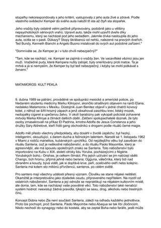 stopařky nekorespondovaly s jeho kritérii, vystupovaly z jeho auta živé a zdravé. Podle
vlastního svědectví Kemper do svého auta naložil tři sta až čtyři sta stopařek.
Jeho vraždy byly ostatně velmi pečlivě připravovány, podobně jako u většiny
nepsychotických sériových vrahů. Upravil auto, takže mohl uzavřít dveře díky
mechanismu, který se nacházel pod jeho sedadlem. Jakmile dívka nastoupila do jeho
auta, ocitla se v pasti. Důkazy? Stopy škrábanců od nehtů, nalezené na pravých dveřích.
Ted Bundy, Kenneth Bianchi a Angelo Buono instalovali do svých aut podobné zařízení."
"Domníváte se, že Kemper je i v tuto chvíli nebezpečný?"
"Tam, kde se nachází, ne. Kemper se zajímá o vraždy žen. Ve vacavillské věznici jsou jen
muži. Vražedné pudy, které Kempera nutily zabíjet, byly orientovány proti matce. Ta je
mrtvá a já si nemyslím, že Kemper by byl teď nebezpečný, i kdyby se mohl potkávat s
ženami."
MATAMOROS: KULT PEKLA
9. dubna 1989 se pátrání, prováděné ve spolupráci mexické a americké policie, po
hledaném studentu medicíny Marku Kilroyovi, skončilo strašlivým objevem na ranči Elana,
nedaleko Matamoros v Mexiku. Důstojník Juan Benitez objevil v jedné chatrči kovový
kotel, z něhož se šířil hrozný zápach a jenž obsahoval zaschlou krev, lidský mozek,
nedopalky cigaret a upečenou želvu. V okolí barabizny pak vykopali policisté zohavené
mrtvoly Marka Kilroye a čtrnácti dalších obětí. Zatčení spolupachatelé doznali, že tyto
osoby zmasakrovali na příkaz El Padrina, kmotra Adolfa de Jesus Constanza a jeho
družky Sáry Aldretové, kteří řídili gang obchodníků s drogami podle rituálů černé magie.
Adolfo měl přesto všechny předpoklady, aby dosáhl v životě úspěchu: byl hezký,
inteligentní, okouzlující, s darem ducha a řečnickým talentem. Narodil se 1. listopadu 1962
v Miami z rodičů marielitos, kubánských uprchlíků. Od nejútlejšího věku byl zasvěcen do
rituálu Santeria, což je neškodné náboženství, a do rituálu Paolo Mayombe, který je
agresivnější, ale má spoustu společných znaků se Santeria. Toto náboženství bylo
importováno na Kubu v XIX. století otroky lidu Yoruba, pocházejícími z Nigérie.
Yorubských bohů,- Orishas, je celkem čtrnáct. Pro jejich uctívání se jim nabízejí oběti:
Chango, bůh hromu, přijímá jehně nebo berana; Ogguna, válečníka, který bdí nad
zbraněmi a kouzly, bývá vidět, jak si dopřává krve, peří, ocelového ostří nebo kolejnic.
Santeria má kolem sto miliónů přívrženců, santeros, po celém světě.
Pro santero mají všechny události přesný význam. Člověku se stane nějaké neštěstí.
Okamžitě je interpretováno jako důsledek osudu, připraveného nepřítelem. Na rozdíl od
ostatních náboženství, Santeria a její odnože se nepraktikují na nějakém kultovním místě,
ale doma, tam, kde se nacházejí vaše posvátné věci. Toto náboženství také nenabízí
systém hodnot: neexistují žádná pravidla, týkající se sexu, drog, alkoholu nebo trestných
činů.
Koncept Dobra nebo Zla není součástí Santeria, záleží na odhadu každého jednotlivce.
Proto lze pochopit, proč Santeria, Paolo Mayombe nebo Abaqua se tak líbí zločincům.
Nikdo nechodí do synagogy nebo do kostela, aby se zeptal Boha nebo faráře, jestli může
 