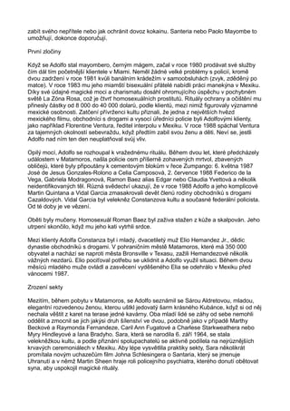 zabít svého nepřítele nebo jak ochránit dovoz kokainu. Santeria nebo Paolo Mayombe to
umožňují, dokonce doporučují.
První zločiny
Když se Adolfo stal mayombero, černým mágem, začal v roce 1980 prodávat své služby
čím dál tím početnější klientele v Miami. Neměl žádné velké problémy s policií, kromě
dvou zadržení v roce 1981 kvůli banálním krádežím v samoobsluhách (zvyk, zděděný po
matce). V roce 1983 mu jeho miamští bisexuální přátelé nabídli práci manekýna v Mexiku.
Díky své údajné magické moci a charismatu dosáhl ohromujícího úspěchu v pochybném
světě La Zóna Rosa, což je čtvrť homosexuálních prostitutů. Rituály ochrany a očištění mu
přinesly částky od 8 000 do 40 000 dolarů, podle klientů, mezi nimiž figurovaly významné
mexické osobnosti. Zatčení přívrženci kultu přiznali, že jedna z největších hvězd
mexického filmu, obchodníci s drogami a vysocí úředníci policie byli Adolfovými klienty,
jako například Florentine Ventura, ředitel interpolu v Mexiku. V roce 1988 spáchal Ventura
za tajemných okolností sebevraždu, když předtím zabil svou ženu a děti. Neví se, jestli
Adolfo nad ním ten den neuplatňoval svůj vliv.
Opilý mocí, Adolfo se rozhoupal k vražednému rituálu. Během dvou let, které předcházely
událostem v Matamoros, našla policie osm příšerně zohavených mrtvol, zbavených
obličejů, které byly připoutány k cementovým blokům v řece Zumpango: 6. května 1987
José de Jesus Gonzales-Rolono a Celia Camposová, 2. července 1988 Federico de la
Vega, Gabriela Modragonová, Ramon Baez alias Edgar nebo Claudia Yvettová a několik
neidentifikovaných těl. Různá svědectví ukazují, že v roce 1988 Adolfo a jeho komplicové
Martin Quintana a Vidal Garcia zmasakrovali devět členů rodiny obchodníků s drogami
Cazaldových. Vidal Garcia byl velekněz Constanzova kultu a současné federální policista.
Od té doby je ve vězení.
Oběti byly mučeny. Homosexuál Roman Baez byl zaživa stažen z kůže a skalpován. Jeho
utrpení skončilo, když mu jeho kati vytrhli srdce.
Mezi klienty Adolfa Constanza byl i mladý, dvacetiletý muž Elio Hemandez Jr., dědic
dynastie obchodníků s drogami. V pohraničním městě Matamoros, které má 350 000
obyvatel a nachází se naproti města Bronsville v Texasu, zažili Hemandezové několik
vážných nezdarů. Elio pociťoval potřebu se uklidnit a Adolfo využil situaci. Během dvou
měsíců mladého muže ovládl a zasvěcení vyděšeného Elia se odehrálo v Mexiku před
vánocemi 1987.
Zrození sekty
Mezitím, během pobytu v Matamoros, se Adolfo seznámil se Sárou Aldretovou, mladou,
elegantní rozvedenou ženou, kterou uštkl jedovatý šarm krásného Kubánce, když si od něj
nechala věštit z karet na terase jedné kavárny. Oba mladí lidé se záhy od sebe nemohli
oddělit a zmocnil se jich jakýsi druh šílenství ve dvou, podobně jako v případě Marthy
Beckové a Raymonda Fernandeze, Caril Ann Fugatové a Charlese Starkweathera nebo
Myry Hindleyové a Iana Bradyho. Sara, která se narodila 6. září 1964, se stala
velekněžkou kultu, a podle přiznání spolupachatelů se aktivně podílela na nejrůznějších
krvavých ceremoniálech v Mexiku. Aby lépe vysvětlila praktiky sekty, Sara několikrát
promítala novým uchazečům film Johna Schlesingera o Santaria, který se jmenuje
Uhranutí a v němž Martin Sheen hraje roli policejního psychiatra, kterého donutí obětovat
syna, aby uspokojil magické rituály.
 