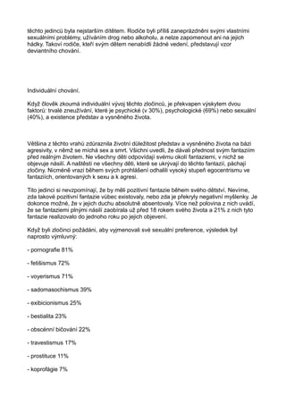těchto jedinců byla nejstarším dítětem. Rodiče byli příliš zaneprázdněni svými vlastními
sexuálními problémy, užíváním drog nebo alkoholu, a nelze zapomenout ani na jejich
hádky. Takoví rodiče, kteří svým dětem nenabídli žádné vedení, představují vzor
deviantního chování.
Individuální chování.
Když člověk zkoumá individuální vývoj těchto zločinců, je překvapen výskytem dvou
faktorů: trvalé zneužívání, které je psychické (v 30%), psychologické (69%) nebo sexuální
(40%), a existence představ a vysněného života.
Většina z těchto vrahů zdůraznila životní důležitost představ a vysněného života na bázi
agresivity, v němž se míchá sex a smrt. Všichni uvedli, že dávali přednost svým fantaziím
před reálným životem. Ne všechny děti odpovídají svému okolí fantaziemi, v nichž se
objevuje násilí. A naštěstí ne všechny děti, které se ukrývají do těchto fantazií, páchají
zločiny. Nicméně vrazi během svých prohlášení odhalili vysoký stupeň egocentrismu ve
fantaziích, orientovaných k sexu a k agresi.
Tito jedinci si nevzpomínají, že by měli pozitivní fantazie během svého dětství. Nevíme,
zda takové pozitivní fantazie vůbec existovaly, nebo zda je překryly negativní myšlenky. Je
dokonce možné, že v jejich duchu absolutně absentovaly. Více než polovina z nich uvádí,
že se fantaziemi plnými násilí zaobírala už před 18 rokem svého života a 21% z nich tyto
fantazie realizovalo do jednoho roku po jejich objevení.
Když byli zločinci požádáni, aby vyjmenovali své sexuální preference, výsledek byl
naprosto výmluvný:
- pornografie 81%
- fetišismus 72%
- voyerismus 71%
- sadomasochismus 39%
- exibicionismus 25%
- bestialita 23%
- obscénní bičování 22%
- travestismus 17%
- prostituce 11%
- koprofágie 7%
 