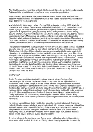 Aby Elia Hernandeze mohl lépe ovládat, Adolfo donutil Sáru, aby s mladým mužem spala.
Sekta nechtěla vzbudit žádné podezření, a proto se usadila na odlehlém
místě, na ranči Santa Elena, několik kilometrů od města. Adolfo svým adeptům slíbil
absolutní nedotknutelnost před zásahem kulek a moc stát se neviditelnými, pokud budou
slepě dodržovat všechna pravidla.
Vražedné rituály Matamoros začaly v červnu 1988 a skončily v dubnu 1989, kdy byla
objevena kostnice Santa Elena. Aby se mohl ochránit od zlých duchů, mayombero musí
vyrobit nganga, čili magický kotel, jehož metoda přípravy zůstává žárlivě střeženým
tajemstvím. K ingrediencím, jako jsou kousky dřeva, zbytky doutníků, zvířecí mršiny,
ostruha a koření, musí mayombero přidat krev, hlavu, prsty z nohy i z ruky, žebra a holenní
kosti nějaké mrtvoly. Mozek musí být ještě nedotčený uvnitř lebky, což vyžaduje tělo
(kiyumba) relativně čerstvé: tak bude mozek kiyumba myslet a lépe jednat. Mayombero je
černý mág, který dává přednost mozkům zločinců nebo bláznů. Vyhledávané jsou mrtvoly
bělochů, protože tradice říká, že bělocha je možno lépe ovlivnit než černocha ...
Pro vykonání vražedného rituálu je mučení hlavním prvkem. Duše oběti se musí naučit bát
se svého kata na věčnost, aby mu byla totálně podřízená. Podle prvních prohlášení Sáry
Aldretové na policii (později odvolaných), ona sama popravila několik osob, mezi nimi i
bývalého policistu Gilberta Sosu, který se přeškolil na obchodníka s drogami. Před členy
kultu přikázala, aby byl Sosa pověšen za krk, ruce mu byly ponechány volné, aby se mohl
chytit za provaz a přežít tak co nejdéle. Pak ho ponořila do barelu s vařící vodou. Zatímco
řval bolestí a pokoušel se uniknout, Sara mu ustřihla nůžkami prsní bradavky. Rituál
skončil tak, že přítomní snědli polévku, připravenou z krve, uvařené spolu s mozkem a
dalšími kousky mrtvoly. Byli přesvědčeni, že do nich vstoupí zázračná moc. Jindy zase
udržoval Elio svou oběť při životě, když jí předtím uřízl penis, nohy a prsty. Pak jí otevřel
mačetou hruď, zmocnil se srdce a aniž by ho vytrhl ven, zakousl se do něj, zatímco
umírající muž se na něj díval.
Smrt "gringa"
Adolfo Constanzo potřeboval nějakého gringa, aby své věrné příznivce učinil
nezranitelnými. 14. března 1989 kolem druhé hodiny ranní nechal v jedné uličce v
Matamoros unést Marka Kilroye. Když se James a Helen Kilroyovi dověděli o zmizení
svého syna, rozhodli se pohnout nebem i zemí, aby ho našli. Okamžité narazili na jistou
lhostejnost ze strany policejních úřadů na obou stranách hranice, které se přikláněly spíš k
hypotéze útěku, podobně jako sdělovací prostředky. Aby tomu mohl čelit, vydal se James
Kilroy 18. března do Matamoros. Chtěl změnit názor úřadů. Noviny začaly publikovat
články o případu a 26. března slavný televizní pořad America's Most Wanted, který
rekonstruuje různá fakta a jehož počet diváků překračuje dvacet miliónů, se rozhodl případ
nafilmovat.
Ke zmizení Marka Kilroye došlo v době, kdy americko-mexické vztahy nebyly zrovna
nejlepší. Mexiko, super-zadlužené u amerických bank díky poklesu ceny ropy, cítilo výčitky
kvůli své absenci ve spolupráci DEA (Drug Enforcement Agency) a laxnímu chování vůči
velkým kmotrům obchodu s drogami. Prezident Salinas si velmi přál změnit tento
nepříjemný obraz. Když zmizení mladého Kilroye začalo tropit hluk, dostala mexická
policie příkaz, aby se okamžitě pustila do jeho hledání.
9. dubna jel mladý Serafin Hemandez Garcia plnou rychlostí po silnici z Bronsville do
Matamoros: chtěl oznámit Adolfovi, že důležitý náklad drog byl v pořádku doručen. Byl
 