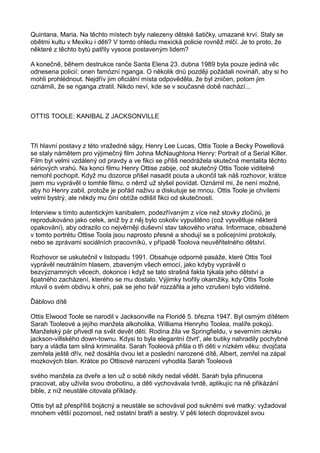 Quintana, Maria. Na těchto místech byly nalezeny dětské šatičky, umazané krví. Staly se
obětmi kultu v Mexiku i děti? V tomto ohledu mexická policie rovněž mlčí. Je to proto, že
některé z těchto bytů patřily vysoce postaveným lidem?
A konečně, během destrukce ranče Santa Elena 23. dubna 1989 byla pouze jediná věc
odnesena policií: onen famózní nganga. O několik dnů později požádali novináři, aby si ho
mohli prohlédnout. Nejdřív jim oficiální místa odpověděla, že byl zničen, potom jim
oznámili, že se nganga ztratil. Nikdo neví, kde se v současné době nachází...
OTTIS TOOLE: KANIBAL Z JACKSONVILLE
Tři hlavní postavy z této vražedné ságy, Henry Lee Lucas, Ottis Toole a Becky Powellová
se staly námětem pro výjimečný film Johna McNaughtona Henry: Portrait of a Serial Killer.
Film byl velmi vzdálený od pravdy a ve fikci se příliš neodrážela skutečná mentalita těchto
sériových vrahů. Na konci filmu Henry Ottise zabije, což skutečný Ottis Toole viditelně
nemohl pochopit. Když mu dozorce přišel nasadit pouta a ukončil tak náš rozhovor, krátce
jsem mu vyprávěl o tomhle filmu, o němž už slyšel povídat. Oznámil mi, že není možné,
aby ho Henry zabil, protože je pořád naživu a diskutuje se mnou. Ottis Toole je chvílemi
velmi bystrý, ale někdy mu činí obtíže odlišit fikci od skutečnosti.
Interview s tímto autentickým kanibalem, podezřívaným z více než stovky zločinů, je
reprodukováno jako celek, aniž by z něj bylo cokoliv vypuštěno (což vysvětluje některá
opakování), aby odrazilo co nejvěrněji duševní stav takového vraha. Informace, obsažené
v tomto portrétu Ottise Toola jsou naprosto přesné a shodují se s policejními protokoly,
nebo se zprávami sociálních pracovníků, v případě Toolova neuvěřitelného dětství.
Rozhovor se uskutečnil v listopadu 1991. Obsahuje odporné pasáže, které Ottis Tool
vyprávěl neutrálním hlasem, zbaveným všech emocí, jako kdyby vyprávěl o
bezvýznamných věcech, dokonce i když se tato strašná fakta týkala jeho dětství a
špatného zacházení, kterého se mu dostalo. Výjimky tvořily okamžiky, kdy Ottis Toole
mluvil o svém obdivu k ohni, pak se jeho tvář rozzářila a jeho vzrušení bylo viditelné.
Ďáblovo dítě
Ottis Elwood Toole se narodil v Jacksonville na Floridě 5. března 1947. Byl osmým dítětem
Sarah Tooleové a jejího manžela alkoholika, Williama Henryho Toolea, malíře pokojů.
Manželský pár přivedl na svět devět dětí. Rodina žila ve Springfieldu, v severním okrsku
jackson-villského down-townu. Kdysi to byla elegantní čtvrt', ale butiky nahradily pochybné
bary a vládla tam silná kriminalita. Sarah Tooleová přišla o tři děti v nízkém věku: dvojčata
zemřela ještě dřív, než dosáhla dvou let a poslední narozené dítě, Albert, zemřel na zápal
mozkových blan. Krátce po Ottisově narození vyhodila Sarah Tooleová
svého manžela za dveře a ten už o sobě nikdy nedal vědět. Sarah byla přinucena
pracovat, aby uživila svou drobotinu, a děti vychovávala tvrdě, aplikujíc na ně přikázání
bible, z níž neustále citovala příklady.
Ottis byl až přespříliš bojácný a neustále se schovával pod sukněmi své matky: vyžadoval
mnohem větší pozornost, než ostatní bratři a sestry. V pěti letech doprovázel svou
 