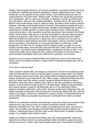 babičku, která propadla satanismu, při nočních expedicích, a pomáhal jí pohřbívat mrtvoly
na hřbitovech. Babička byla skutečná čarodějnice, nadaná nadpřirozenou mocí. Ottise
trestala tak, že mu vylévala na hlavu obsah nočníku, když nechtěl poslouchat. Brzy ho
začala přezdívat "The Devil Child", "Ďáblovo dítě". Ve škole Ottis sloužil jako hromosvod
svým spolužákům, kteří ho zahrnovali posměšky a nadávkami, protože se příliš pomalu
učil svým lekcím, dokonce i těm nejelementárnějším. Jednoho dne po něm jedno dítě na
školním dvoře hodilo kámen, který ho zasáhl do hlavy. Na Ottisovi tento incident zanechal
následky, měl křeče a trpěl častými duševními krizemi. Dával přednost společnosti svých
bratrů a sester, zvláště své starší sestry Drusilly. Drusilla ho ráda přestrojovala za děvče. V
deseti letech už ztratila panenství a svého bratra zasvětila do sexu. Ottise sexuálně
zneužíval jeho otec a v jeho sexuálním zneužívání pokračoval i jeho nevlastní otec Robert
Harley. Drusilla Ottise nutila, aby se už od šesti let prostituoval, ale byla zatčena policií a
poslána do polepšovny. Ottis, který se učil málo a špatně ve specializovaných třídách,
dělal díky Drusille obrovské pokroky v oblasti sexu. Ale z erotických her své sestry se
někdy cítil špatně a dával přednost sexuálním radovánkám, které ho učil jeden dospělý
muž ze sousedství. Jeho spolužáci se vzrušovali při pohledu na nahé ženy v girlie
magazínech, ale Ottis vůči nim zůstával chladný. Naopak pohled na požár ho uvrhl do
hluboké erotické extáze, která okamžitě vyprovokovala silnou erekci. Ottis miloval oheň,
hlavně když v noci šlehal vysoko. Zakládal požáry v opuštěných domech ve čtvrti, v níž v
Jacksonvilie bydlel, pak se ukrýval do stínu, ukájel se při pohledu na ohňové divadlo a
onanoval přitom jako blázen. Byl po tom většinou tak vyčerpaný, že se nemohl
postavit na nohy a musel si několik desítek minut odpočinout, než se mohl vrátit domů.
Oheň a sex ho osvobodily od strachu a napětí, které ho neustále pronásledovaly. Pak se
cítil šťastný.
První zločin ve čtrnácti letech
Toole uskutečnil několik útěků, ale vždycky se vrátil domů. Od osmi let pravidelně požíval
velké množství alkoholu a drog. Ve dvanácti letech byl poprvé zatčen policií kvůli krádeži
kola. Propustili ho pod soudní dozor, ale o několik měsíců později byl překvapen při další
krádeži. Tentokrát ho soud odsoudil 30. října 1960 k pobytu v polepšovně State School for
Boys na Floridě. Když toto zařízení opustil, rozhodl se definitivně skončit se školní
docházkou. Navzdory svému mladému věku měřil víc než metr osmdesát a měl pěknou
postavu. Uměl se bránit a trestat ty, kteří si z něj dělali legraci. Matka se pokusila zklidnit
jeho násilnou povahu a cpala do něj barbituráty, ale nic s ním nepořídila a Ottise z
práškové závislosti vytáhl jeden z jeho bratrů. Vytrvale navštěvoval Confederate Park, kde
veřejné záchodky sloužily jako místo schůzek pro homosexuály. Během léta roku 1964 byl
zatčen pro prostituci a odsouzen k tříměsíčním nuceným pracem na trestanecké farmě na
severu města. Měsíc po propuštění byl odsouzen k osmdesáti dnům vězení za krádež
autobaterie.
Příště už mu autobaterie nestačila, ale ukradl auto a pokusil se přejet do sousedního státu.
Vyfasoval dva roky nucených prací ve Federal Correctional Institute v Ashlendu v
Kentucky. Propuštěn byl v roce 1967 a zůstal na svobodě pouhé tři týdny, než byl znovu
zatčen. Až do začátku sedmdesátých let střídal krátké periody svobody s pobytem za
mřížemi. V pětadvaceti letech měl Ottis Toole na krku třináct trestů za krádeže, prostituci,
potulku či za nelegální držení střelné zbraně.
Jestliže byl zatýkán pro bezvýznamné delikty, jako vrah zůstal nepotrestán. Podle jeho
vlastních slov, během jednoho ze svých početných útěků do Kalifornie, spáchal ve věku
čtrnácti let svou první vraždu, když si jako stopař zastavil auto, řízené jedním obchodním
 