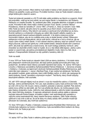 cestujícím a jeho druhem. Mezi oběma muži došlo k hádce a řidič ubodal svého přítele.
Ottisovi se podařilo z auta uprchnout. Po krátké honičce v lese se Toole dostal k volantu a
přejel šoféra jeho vlastním autem.
Toole byl duševně zaostalý a s IQ 75 měl stále velké problémy se čtením a s psaním. Když
byl propuštěn, vrátil se ke své rodině, ke své matce Sarah, k nevlastnímu otci Robertu
Harleymu a k sestře Drusille. Ta, podobně jako Ottis, propadla alkoholu a drogám a sbírala
muže. Porodila tři děti, které měla s dvěma různými muži: Sarah, Lorraine "Becky"
Poweltovou, která se narodila 27. února 1967, a Franka Jr., který se narodil v roce 1968.
Ottis Toole se oženil, ale jeho žena ho opustila už po třech dnech, znechucená jeho
homosexuálními sklony. Díky lekcím své sestry si zachoval chuť převlékat se za ženu.
Zručně nalíčený a s oholenými chloupky po celém těle dosáhl velkého úspěchu ve
specializovaných barech jacksonvillského podsvětí. V té době si dokonce píchal
hormonální injekce, aby se mu zvětšila prsa a aby si dodal ženský vzhled. Ottisovými
oblíbenými muži byli bisexuálové: rád je vodil domů, miloval se s nimi a díval se, jak se
mazlí s jeho malou neteří Sarah. V noci ztrácel všechny zábrany, když se vydával "na lov".
Když pracoval, zdál se být úplně jiný: uměl snášet bolest, dokázal docela sám zvednout
skříň, ale jinak byl zakřiknutý a rezervovaný. Se svými kolegy prakticky nemluvil. Jeho
charakter se okamžitě změnil, když si myslel, že si z něj někdo dělá legraci. Jedna z jeho
sester si vzpomínala, jak jednou pronásledoval nějakého muže, který mu řekl, že je
teplouš. Z bezprostřední blízkosti na něj vystřelil z karabiny ráže 22.
Vrah na cestě
V roce 1974 se Toole toulal po západní části USA se starou dodávkou. V té době nikdo
jeho přejezdům nevěnoval pozornost, ale když policie později porovnala jeho trasy, byl
podezříván, že během šesti měsíců zavraždil nejméně čtyři osoby. 18. dubna 1974 byla v
Lincolnu v Nebrasce zavražděna čtyřiadvacetiletá Patricia Webbová. 1. července zmizela
v Goldenu v Coloradu za tajemných okolností čtyřiadvacetiletá Shelley Robinsonova, jejíž
nahé tělo bylo nalezeno 1. srpna v Berthed Pass. Z její vraždy byl obžalován Ted Bunty,
ale poslední svědek, jeden policista, který viděl Shelley naživu, si všiml, jak nastupuje do
staré dodávky, řízené "zarostlým a špinavým mužem". Ted Bunty, který chodil vždycky
bezchybně oblečen, řídil cocinelle.
19. září 1974 vstoupil nějaký muž se zbraní v ruce do masážního salonu v Colorado
Springs. Jedna zaměstnankyně, Yon Lee, byla ubodána a pak jí bylo proříznuto hrdlo. Pak
se vrah vrhl na Sun Ok Cousin, kterou znásilnil, pobodal a nakonec zastřelil. Pak útočník
začal znovu střílet na obě oběti, ale Yon Lee přežila tak dlouho, že mohla popsat vraha
jako hladce oholeného muže, měřícího metr pětaosmdesát a vážícího kolem devadesáti
kilo, který řídil bílou dodávku. Z naprosto záhadných důvodů policie zatkla a nakonec
nechala odsoudit Parka Estepa, kníratého vojáka, metr sedmdesát pět vysokého a
vážícího sotva sedmdesát kilo, který vlastnil červenou dodávku. Ottis Toole vždycky
ujišťoval o své vině a zdá se, že od té doby mu úřady začaly věřit, protože musel být
převezen do Colorada, aby mohl být vyslechnut.
10. října 1974 byla v Pueblu v Coloradu unesena jedna-třicetiletá Ellen Holmanová. Její
mrtvola byla nalezena na hranici s Oklahomou: byla zavražděna třemi kulkami do hlavy.
Policie tvrdí, že Toole je její vrah.
Šílenství ve dvou
14. ledna 1977 se Ottis Toole k velkému překvapení rodiny oženil s ženou o dvacet čtyři let
 