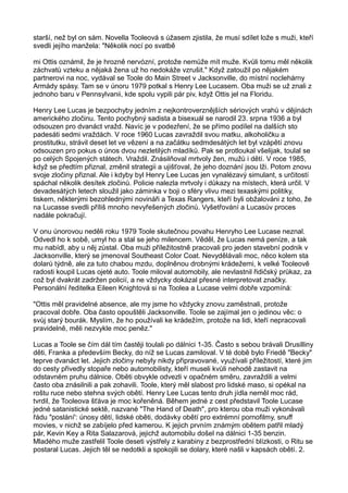 starší, než byl on sám. Novella Tooleová s úžasem zjistila, že musí sdílet lože s muži, kteří
svedli jejího manžela: "Několik nocí po svatbě
mi Ottis oznámil, že je hrozně nervózní, protože nemůže mít muže. Kvůli tomu měl několik
záchvatů vzteku a nějaká žena už ho nedokáže vzrušit." Když zatoužil po nějakém
partnerovi na noc, vydával se Toole do Main Street v Jacksonville, do místní noclehárny
Armády spásy. Tam se v únoru 1979 potkal s Henry Lee Lucasem. Oba muži se už znali z
jednoho baru v Pennsylvanii, kde spolu vypili pár piv, když Ottis jel na Floridu.
Henry Lee Lucas je bezpochyby jedním z nejkontroverznějších sériových vrahů v dějinách
amerického zločinu. Tento pochybný sadista a bisexuál se narodil 23. srpna 1936 a byl
odsouzen pro dvanáct vražd. Navíc je v podezření, že se přímo podílel na dalších sto
padesáti sedmi vraždách. V roce 1960 Lucas zavraždil svou matku, alkoholičku a
prostitutku, strávil deset let ve vězení a na začátku sedmdesátých let byl vzápětí znovu
odsouzen pro pokus o únos dvou nezletilých mladíků. Pak se protloukal všelijak, toulal se
po celých Spojených státech. Vraždil. Znásilňoval mrtvoly žen, mužů i dětí. V roce 1985,
když se předtím přiznal, změnil strategii a ujišťoval, že jeho doznání jsou lži. Potom znovu
svoje zločiny přiznal. Ale i kdyby byl Henry Lee Lucas jen vynalézavý simulant, s určitostí
spáchal několik desítek zločinů. Policie nalezla mrtvoly i důkazy na místech, která určil. V
devadesátých letech sloužil jako záminka v boji o sféry vlivu mezi texaskými politiky,
tiskem, některými bezohlednými novináři a Texas Rangers, kteří byli obžalováni z toho, že
na Lucasse svedli příliš mnoho nevyřešených zločinů. Vyšetřování a Lucasův proces
nadále pokračují.
V onu únorovou neděli roku 1979 Toole skutečnou povahu Henryho Lee Lucase neznal.
Odvedl ho k sobě, umyl ho a stal se jeho milencem. Věděl, že Lucas nemá peníze, a tak
mu nabídl, aby u něj zůstal. Oba muži příležitostně pracovali pro jeden stavební podnik v
Jacksonville, který se jmenoval Southeast Color Coat. Nevydělávali moc, něco kolem sta
dolarů týdně, ale za tuto chabou mzdu, doplněnou drobnými krádežemi, k velké Tooleově
radosti koupil Lucas ojeté auto. Toole miloval automobily, ale nevlastnil řidičský průkaz, za
což byl dvakrát zadržen policií, a ne vždycky dokázal přesné interpretovat značky.
Personální ředitelka Eileen Knightová si na Toolea a Lucase velmi dobře vzpomíná:
"Ottis měl pravidelné absence, ale my jsme ho vždycky znovu zaměstnali, protože
pracoval dobře. Oba často opouštěli Jacksonville. Toole se zajímal jen o jedinou věc: o
svůj starý bourák. Myslím, že ho používali ke krádežím, protože na lidi, kteří nepracovali
pravidelně, měli nezvykle moc peněz."
Lucas a Toole se čím dál tím častěji toulali po dálnici 1-35. Často s sebou brávali Drusilliny
děti, Franka a především Becky, do níž se Lucas zamiloval. V té době bylo Friedě "Becky"
teprve dvanáct let. Jejich zločiny nebyly nikdy připravované, využívali příležitostí, které jim
do cesty přivedly stopaře nebo automobilisty, kteří museli kvůli nehodě zastavit na
odstavném pruhu dálnice. Oběti obvykle odvezli v opačném směru, zavraždili a velmi
často oba znásilnili a pak zohavili. Toole, který měl slabost pro lidské maso, si opékal na
roštu ruce nebo stehna svých obětí. Henry Lee Lucas tento druh jídla neměl moc rád,
tvrdil, že Tooleova šťáva je moc kořeněná. Během jedné z cest představil Toole Lucase
jedné satanistické sektě, nazvané "The Hand of Death", pro kterou oba muži vykonávali
řádu "poslání': únosy dětí, lidské oběti, dodávky obětí pro extrémní pornofilmy, snuff
movies, v nichž se zabíjelo před kamerou. K jejich prvním známým obětem patřil mladý
pár, Kevin Key a Rita Salazarová, jejichž automobilu došel na dálnici 1-35 benzin.
Mladého muže zastřelil Toole deseti výstřely z karabiny z bezprostřední blízkosti, o Ritu se
postaral Lucas. Jejich těl se nedotkli a spokojili se dolary, které našli v kapsách obětí. 2.
 