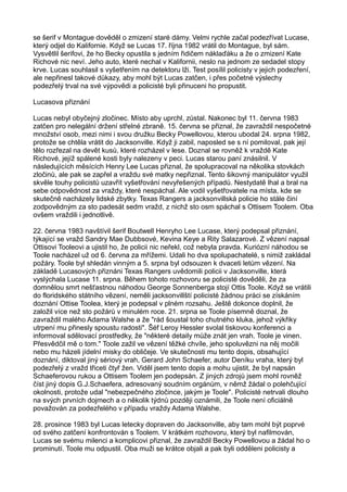 se šerif v Montague dověděl o zmizení staré dámy. Velmi rychle začal podezřívat Lucase,
který odjel do Kalifornie. Když se Lucas 17. října 1982 vrátil do Montague, byl sám.
Vysvětlil šerifovi, že ho Becky opustila s jedním řidičem náklaďáku a že o zmizení Kate
Richové nic neví. Jeho auto, které nechal v Kalifornii, neslo na jednom ze sedadel stopy
krve. Lucas souhlasil s vyšetřením na detektoru lži. Test posílil policisty v jejich podezření,
ale nepřinesl takové důkazy, aby mohl být Lucas zatčen, i přes početné výslechy
podezřelý trval na své výpovědi a policisté byli přinuceni ho propustit.
Lucasova přiznání
Lucas nebyl obyčejný zločinec. Místo aby uprchl, zůstal. Nakonec byl 11. června 1983
zatčen pro nelegální držení střelné zbraně. 15. června se přiznal, že zavraždil nespočetné
množství osob, mezi nimi i svou družku Becky Powellovou, kterou ubodal 24. srpna 1982,
protože se chtěla vrátit do Jacksonville. Když ji zabil, naposled se s ní pomiloval, pak její
tělo rozřezal na devět kusů, které rozházel v lese. Doznal se rovněž k vraždě Kate
Richové, jejíž spálené kosti byly nalezeny v peci. Lucas starou paní znásilnil. V
následujících měsících Henry Lee Lucas přiznal, že spolupracoval na několika stovkách
zločinů, ale pak se zapřel a vraždu své matky nepřiznal. Tento šikovný manipulátor využil
skvěle touhy policistů uzavřít vyšetřování nevyřešených případů. Nestydatě lhal a bral na
sebe odpovědnost za vraždy, které nespáchal. Ale vodil vyšetřovatele na místa, kde se
skutečně nacházely lidské zbytky. Texas Rangers a jacksonvillská policie ho stále činí
zodpovědným za sto padesát sedm vražd, z nichž sto osm spáchal s Ottisem Toolem. Oba
ovšem vraždili i jednotlivě.
22. června 1983 navštívil šerif Boutwell Henryho Lee Lucase, který podepsal přiznání,
týkající se vražd Sandry Mae Dubbsové, Kevina Keye a Rity Salazarové. Z vězení napsal
Ottisovi Tooleovi a ujistil ho, že policii nic neřekl, což nebyla pravda. Kuriózní náhodou se
Toole nacházel už od 6. června za mřížemi. Udali ho dva spolupachatelé, s nimiž zakládal
požáry. Toole byl shledán vinným a 5. srpna byl odsouzen k dvaceti letům vězení. Na
základě Lucasových přiznáni Texas Rangers uvědomili policii v Jacksonville, která
vyslýchala Lucase 11. srpna. Během tohoto rozhovoru se policisté dověděli, že za
domnělou smrt nešťastnou náhodou George Sonnenberga stojí Ottis Toole. Když se vrátili
do floridského státního vězení, neměli jacksonvillští policisté žádnou práci se získáním
doznání Ottise Toolea, který je podepsal v plném rozsahu. Ještě dokonce doplnil, že
založil více než sto požárů v minulém roce. 21. srpna se Toole písemně doznal, že
zavraždil malého Adama Walshe a že "rád šoustal toho chutného kluka, jehož výkřiky
utrpení mu přinesly spoustu radosti". Šéf Leroy Hessler svolal tiskovou konferenci a
informoval sdělovací prostředky, že "některé detaily může znát jen vrah. Toole je vinen.
Přesvědčil mě o tom." Toole zažil ve vězení těžké chvíle, jeho spoluvězni na něj močili
nebo mu házeli jídelní misky do obličeje. Ve skutečnosti mu tento dopis, obsahující
doznání, diktoval jiný sériový vrah, Gerard John Schaefer, autor Deníku vraha, který byl
podezřelý z vražd třiceti čtyř žen. Viděl jsem tento dopis a mohu ujistit, že byl napsán
Schaeferovou rukou a Ottisem Toolem jen podepsán. Z jiných zdrojů jsem mohl rovněž
číst jiný dopis G.J.Schaefera, adresovaný soudním orgánům, v němž žádal o polehčující
okolnosti, protože udal "nebezpečného zločince, jakým je Toole". Policisté netrvali dlouho
na svých prvních dojmech a o několik týdnů později oznámili, že Toole není oficiálně
považován za podezřelého v případu vraždy Adama Walshe.
28. prosince 1983 byl Lucas letecky dopraven do Jacksonville, aby tam mohl být poprvé
od svého zatčení konfrontován s Toolem. V krátkém rozhovoru, který byl nafilmován,
Lucas se svému milenci a komplicovi přiznal, že zavraždil Becky Powellovou a žádal ho o
prominutí. Toole mu odpustil. Oba muži se krátce objali a pak byli odděleni policisty a
 