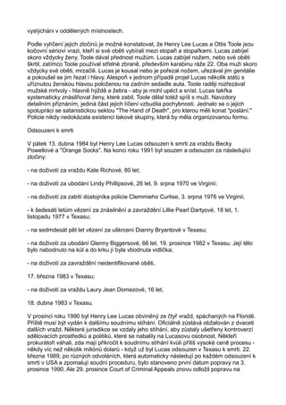 vyslýcháni v oddělených místnostech.
Podle vylíčení jejich zločinů je možné konstatovat, že Henry Lee Lucas a Ottis Toole jsou
kočovní sérioví vrazi, kteří si své oběti vybírali mezi stopaři a stopařkami. Lucas zabíjel
skoro vždycky ženy, Toole dával přednost mužům. Lucas zabíjel nožem, nebo své oběti
škrtil, zatímco Toole používal střelné zbraně, především karabinu ráže 22. Oba muži skoro
vždycky své oběti, mrzačili. Lucas je kousal nebo je pořezal nožem, uřezával jim genitálie
a pokoušel se jim řezat i hlavy. Alespoň v jednom případě projel Lucas několik států s
uříznutou ženskou hlavou položenou na zadním sedadle auta. Toole raději rozřezával
mužské mrtvoly - hlavně hýždě a žebra - aby je mohl upéct a sníst. Lucas takřka
systematicky znásilňoval ženy, které zabil, Toole dělal totéž spíš s muži. Navzdory
detailním přiznáním, jediná část jejich líčení vzbudila pochybnosti. Jednalo se o jejich
spolupráci se satanistickou sektou "The Hand of Death", pro kterou měli konat "poslání."
Policie nikdy nedokázala existenci takové skupiny, která by měla organizovanou formu.
Odsouzeni k smrti
V pátek 13. dubna 1984 byl Henry Lee Lucas odsouzen k smrti za vraždu Becky
Powellové a "Orange Socks". Na konci roku 1991 byl souzen a odsouzen za následující
zločiny:
- na doživotí za vraždu Kate Richové, 80 let;
- na doživotí za ubodání Lindy Phillipsové, 26 let, 9. srpna 1970 ve Virginii;
- na doživotí za zabití důstojníka policie Clemmieho Curtise, 3. srpna 1976 ve Virginii;
- k šedesáti letům vězení za znásilnění a zavraždění Lillie Pearl Dartyové, 18 let, 1.
listopadu 1977 v Texasu;
- na sedmdesát pět let vězení za uškrcení Dianny Bryantové v Texasu;
- na doživotí za ubodání Glenny Biggersové, 66 let, 19. prosince 1982 v Texasu. Její tělo
bylo nabodnuto na kůl a do krku jí byla vbodnuta vidlička;
- na doživotí za zavraždění neidentifikované oběti,
17. března 1983 v Texasu;
- na doživotí za vraždu Laury Jean Domezové, 16 let,
18. dubna 1983 v Texasu.
V prosinci roku 1990 byl Henry Lee Lucas obviněný ze čtyř vražd, spáchaných na Floridě.
Příště musí být vydán k dalšímu soudnímu stíhání. Oficiálně zůstává obžalován z dvaceti
dalších vražd. Některé jurisdikce se vzdaly jeho stíhání, aby zůstaly ušetřeny kontroverzí
sdělovacích prostředků a politiků, které se nabalily na Lucasovu osobnost. Někteří
prokurátoři váhali, zda mají přikročit k soudnímu stíhání kvůli příliš vysoké ceně procesu -
někdy víc než několik miliónů dolarů - když už byl Lucas odsouzen v Texasu k smrti. 22.
března 1989, po různých odvoláních, která automaticky následují po každém odsouzení k
smrti v USA a zpomalují soudní proceduru, bylo stanoveno první datum popravy na 3.
prosince 1990. Ale 29. prosince Court of Criminal Appeals znovu odložil popravu na
 