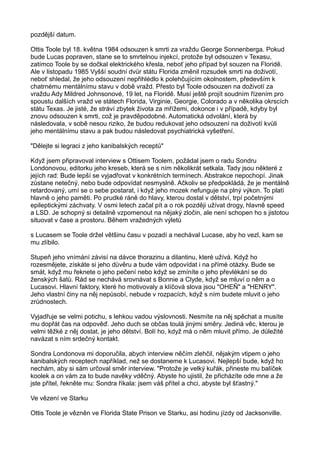 pozdější datum.
Ottis Toole byl 18. května 1984 odsouzen k smrti za vraždu George Sonnenberga. Pokud
bude Lucas popraven, stane se to smrtelnou injekcí, protože byl odsouzen v Texasu,
zatímco Toole by se dočkal elektrického křesla, neboť jeho případ byl souzen na Floridě.
Ale v listopadu 1985 Vyšší soudní dvůr státu Florida změnil rozsudek smrti na doživotí,
neboť shledal, že jeho odsouzení nepřihlédlo k polehčujícím okolnostem, především k
chatrnému mentálnímu stavu v době vražd. Přesto byl Toole odsouzen na doživotí za
vraždu Ady Mildred Johnsonové, 19 let, na Floridě. Musí ještě projít soudním řízením pro
spoustu dalších vražd ve státech Florida, Virginie, Georgie, Colorado a v několika okrscích
státu Texas. Je jisté, že stráví zbytek života za mřížemi, dokonce i v případě, kdyby byl
znovu odsouzen k smrti, což je pravděpodobné. Automatická odvolání, která by
následovala, v sobě nesou riziko, že budou redukovat jeho odsouzení na doživotí kvůli
jeho mentálnímu stavu a pak budou následovat psychiatrická vyšetření.
"Dělejte si legraci z jeho kanibalských receptů"
Když jsem připravoval interview s Ottisem Toolem, požádal jsem o radu Sondru
Londonovou, editorku jeho kreseb, která se s ním několikrát setkala. Tady jsou některé z
jejích rad: Bude lepší se vyjadřovat v konkrétních termínech. Abstrakce nepochopí. Jinak
zůstane netečný, nebo bude odpovídat nesmyslně. Ačkoliv se předpokládá, že je mentálně
retardovaný, umí se o sebe postarat, i když jeho mozek nefunguje na plný výkon. To platí
hlavně o jeho paměti. Po prudké ráně do hlavy, kterou dostal v dětství, trpí početnými
epileptickými záchvaty. V osmi letech začal pít a o rok později užívat drogy, hlavně speed
a LSD. Je schopný si detailně vzpomenout na nějaký zločin, ale není schopen ho s jistotou
situovat v čase a prostoru. Během vražedných výletů
s Lucasem se Toole držel většinu času v pozadí a nechával Lucase, aby ho vezl, kam se
mu zlíbilo.
Stupeň jeho vnímání závisí na dávce thorazinu a dilantinu, které užívá. Když ho
rozesmějete, získáte si jeho důvěru a bude vám odpovídat i na přímé otázky. Bude se
smát, když mu řeknete o jeho pečení nebo když se zmíníte o jeho převlékání se do
ženských šatů. Rád se nechává srovnávat s Bonnie a Clyde, když se mluví o něm a o
Lucasovi. Hlavní faktory, které ho motivovaly a klíčová slova jsou "OHEŇ" a "HENRY".
Jeho vlastní činy na něj nepůsobí, nebude v rozpacích, když s ním budete mluvit o jeho
zrůdnostech.
Vyjadřuje se velmi potichu, s lehkou vadou výslovnosti. Nesmíte na něj spěchat a musíte
mu dopřát čas na odpověď. Jeho duch se občas toulá jinými směry. Jediná věc, kterou je
velmi těžké z něj dostat, je jeho dětství. Bolí ho, když má o něm mluvit přímo. Je důležité
navázat s ním srdečný kontakt.
Sondra Londonova mi doporučila, abych interview něčím zlehčil, nějakým vtipem o jeho
kanibalských receptech například, než se dostaneme k Lucasovi. Nejlepší bude, když ho
nechám, aby si sám určoval směr interview. "Protože je velký kuřák, přineste mu balíček
koolek a on vám za to bude navěky vděčný. Abyste ho ujistil, že přicházíte ode mne a že
jste přítel, řekněte mu: Sondra říkala: jsem váš přítel a chci, abyste byl šťastný."
Ve vězení ve Starku
Ottis Toole je vězněn ve Florida State Prison ve Starku, asi hodinu jízdy od Jacksonville.
 