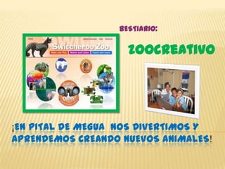 BESTIARIO:


                    zoocreativo




¡EN PITAL DE MEGUA NOS DIVERTIMOS Y
APRENDEMOS CREANDO NUEVOS ANIMALES!
 