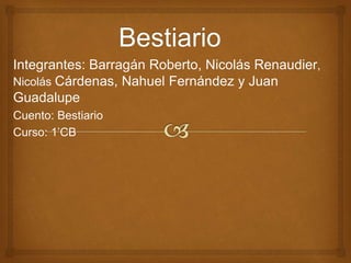 Integrantes: Barragán Roberto, Nicolás Renaudier, 
Nicolás Cárdenas, Nahuel Fernández y Juan 
Guadalupe 
Cuento: Bestiario 
Curso: 1’CB 
 