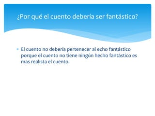 ¿Por qué el cuento debería ser fantástico? 
 El cuento no debería pertenecer al echo fantástico 
porque el cuento no tiene ningún hecho fantástico es 
mas realista el cuento. 
 