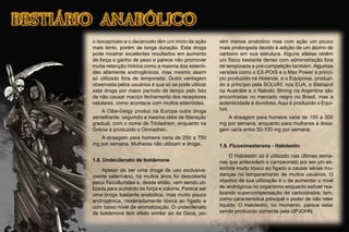 o isocaproato e o decanoato têm um inicio de ação
mais lento, porém de longa duração. Esta droga
pode mostrar excelentes resultados em aumento
de força e ganho de peso e parece não promover
muita retenção hídrica como a maioria dos esterói-
des altamente androgênicos, mas mesmo assim
só utilizado fora de temporada. Outra vantagem
observada pelos usuários é que só se pode utilizar
esta droga por maior período de tempo pelo fato
de não causar maciço fechamento dos receptores
celulares, como acontece com muitos esteróides.
A Ciba-Geigy produz na Europa outra droga
semelhante, seguindo a mesma idéia de liberação
gradual, com o nome de Trioladrem, enquanto na
Grécia é produzido o Omnadren.
A dosagem para homens varia de 250 a 750
mg por semana. Mulheres não utilizam a droga..
1.8. Undecilenato de boldenone
Apesar de ser uma droga de uso exclusiva-
mente veterinário, há muitos anos foi descoberta
pelos ﬁsiculturistas e, desde então, vem sendo uti-
lizada para aumento de força e volume. Parece ser
uma droga bastante anabólica, mas muito pouco
androgênica, moderadamente tóxica ao fígado e
com baixo nível de aromatização. O undecilenato
de boldenone tem efeito similar ao da Deca, po-
rém menos anabólico mas com ação um pouco
mais prolongada devido à adição de um átomo de
carbono em sua estrutura. Alguns atletas obtêm
um físico bastante denso com administração fora
de temporada e pré-competição também. Algumas
versões como o EX-POIS e o Max Power à princí-
pio produzido na Holanda, e o Equipoise, produzi-
do à princípio pela SOLVAY, nos EUA, o Stanazol
na Austrália e o Nabolic Strong na Argantina são
encontradas no mercado negro no Brasil, mas a
autenticidade é duvidosa. Aqui é produzido o Equi-
fort.
A dosagem para homens varia de 150 a 300
mg por semana, enquanto para mulheres a dosa-
gem varia entre 50-100 mg por semana.
1.9. Fluoximesterona - Halotestin
O Halotestin só é utilizado nas últimas sema-
nas que antecedem o campeonato por ser um es-
teróide muito tóxico ao fígado e causar sérias mu-
danças no temperamento de muitos usuários. O
objetivo de sua utilização é o de aumentar o nível
de andróginos no organismo enquanto estiver rea-
lizando supercompensação de carboidratos; tem,
como característica principal o poder de não reter
líquido. O Halotestin, no momento, parece estar
sendo produzido somente pela UPJOHN.
 