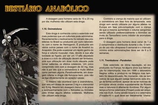 A dosagem para homens varia de 10 a 20 mg
por dia; mulheres não utilizam esta droga.
1.10. Oximetolona
Esta droga é conhecida como o esteróide oral
mais poderoso que um culturista pode administrar.
Recentemente o medicamento foi retirado das pra-
teleiras no Brasil ou produzido por outro laborató-
rio com o nome de Hemogenin. É produzido em
vários outros paises com o nome de Anadrol ou
Anapolon. Ele pode ocasionar um rápido ganho de
força e volume muscular; mas, devido à sua alta
toxidade ao fígado, por ser um 17-alfa alquelado
a dose e o ciclo de utilização devem ser limitados,
pois sua utilização em dose muito elevada pode
tornar salientes os efeitos colaterais. Um único
comprimido vem com a dosagem de 50 mg, mas
não é por isto que a oximetolona é muito efetiva
como pensam alguns. Paradoxalmente, em dosa-
gem inferior a droga não funciona bem, pois não
se liga eﬁcientemente ao receptor celular.
O mesmo não acontece com a oxandrolona,
que vem em doses de apenas 2 mg e o stanozolol
em 5 mg. Mesmo em dosagem menor, é de praxe
o acompanhamento com o Nolvadex ou Arimidex
para limitar alguns efeitos colaterais. Mulheres
não utilizam esta droga.
Contrário a crença da maioria que só utilizam
a oximetolona em fase fora de temporada, esta
droga vem sendo utilizada por alguns atletas na
Europa em fase pré-competição com a crença
de que a mesma aumentará o volume sangüíneo
sendo utilizado preferencialmente o Arimidex ao
invés do Tamoxifeno como inibidor de aromatase
para a droga.
O dosagem para homens deve variar de 1 a
2 comprimidos e distribuída durante o dia. O tem-
po de uso não ultrapassa 5 semanas e o intervalo
mínimo entre administrações deve ser de 6 a 8
semanas.
1.11. Trembolone - Parabolan
Este esteróide, de ótima reputação, só era
produzido na França; há alguns anos sua fabrica-
ção foi interrompida, mas em 1996 o laboratório
Negma voltou a produzí-lo na Bélgica mas tam-
bém foi descontinuado. No momento, não se tem
notícia de que alguém esteja fabricando esta dro-
ga de forma conﬁável, apesar de se ter notícias de
princípios ativos vindos supostamente da Rússia
mas a natureza é altamente duvidosa. Por algum
tempo a forma veterinária (Finajet) pode ser adqui-
rida nos EUA. Outra versão bizarra é o veterinário
(Finaplix-H) o qual deve ser literalmente “cheira-
 