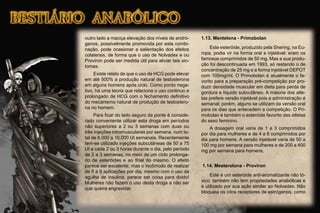 outro lado a maciça elevação dos níveis de andró-
genos, possivelmente promovida por esta combi-
nação, pode ocasionar a salientação dos efeitos
colaterais, de forma que o uso de Nolvadex e ou
Proviron pode ser medida útil para aliviar tais sin-
tomas.
Existe relato de que o uso de HCG pode elevar
em até 500% a produção natural de testosterona
em alguns homens após ciclo. Como ponto nega-
tivo, há uma teoria que relaciona o uso continuo e
prolongado de HCG com o fechamento deﬁnitivo
do mecanismo natural de produção de testostero-
na no homem.
Para ﬁcar do lado seguro da ponte é conside-
rado conveniente utilizar esta droga em períodos
não superiores a 2 ou 3 semanas com duas ou
três injeções intramusculares por semana, num to-
tal de 6.000 a 10.000 UI semanais. Recentemente
tem-se utilizado injeções subcutâneas de 50 a 75
UI a cada 2 ou 3 horas durante o dia, pelo período
de 2 a 3 semanas, no meio de um ciclo prolonga-
do de esteróides e ao ﬁnal do mesmo. O efeito
parece ser excelente, mas o incômodo de realizar
de 6 a 9 aplicações por dia, mesmo com o uso da
agulha de insulina, parece ser coisa para doido!
Mulheres não fazem o uso desta droga a não ser
que queira engravidar.
1.13. Mentelona - Primobolan
Este esteróide, produzido pela Shering, na Eu-
ropa, podia vir na forma oral e injetável: eram os
famosos comprimidos de 50 mg. Mas a sua produ-
ção foi descontinuada em 1993, só restando o de
concentração de 25 mg e a forma injetável DEPOT
com 100mg/ml. O Primobolan é atualmente o fa-
vorito para a preparação pré-competição por pro-
duzir densidade muscular em dieta para perda de
gordura e líquido subcutâneo. A maioria dos atle-
tas prefere versão injetável pois a administração é
semanal; porém, alguns se utilizam da versão oral
para os dias que antecedem a competição. O Pri-
mobolan é também o esteróide favorito das atletas
do sexo feminino.
A dosagem oral varia de 1 a 3 comprimidos
por dia para mulheres e de 4 a 8 comprimidos por
dia para homens. A versão injetável varia de 50 a
100 mg por semana para mulheres e de 200 a 400
mg por semana para homens.
1.14. Mesterolona - Proviron
Este é um esteróide anti-aromatizante não tó-
xico; também não tem propriedades anabólicas e
é utilizado por sua ação similar ao Nolvadex. Não
bloqueia os citos receptores de estrógenos, como
 