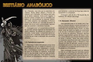 faz o Nolvadex, mas evita que os esteróides aro-
matizem. Muitos atletas utilizam o Proviron em
conjunto com o Nolvadex, num esforço para redu-
zir os efeitos colaterais. Como ponto negativo, o
Proviron parece competir com os esteróides ana-
bólicos por citorreceptores no músculo, reduzin-
do o efeito anabólico dos esteróides. O Proviron
costuma ser utilizado por culturistas de ambos os
sexos, não só por evitar a ginecomastia, mas tam-
bém por aumentar a densidade muscular.
A dosagem é de 1 a 3 comprimidos ao dia sen-
do, que esta variação depende da intensidade dos
efeitos colaterais. Se utilizado em conjunto com o
Nolvadex, muitas vezes 1 comprimido diariamen-
te parece ser o suﬁciente, sendo esta formulação
a preferida por evitar a saturação dos receptores
celulares.
1.15. Testosterona suspensão
Esta droga é assim denominada porque deve
ser agitada para que os cristais se misturem à so-
lução baseada em álcool desidratado e clorofór-
mio. A Testosterona suspensão só tem atividade
por cerca de 24 horas no organismo, senão ape-
nas de algumas horas, antes que seja eliminada,
principalmente pela urina. Este esteróide é mui-
to utilizado por levantadores olímpicos e basistas
para aumentar o potencial de força logo antes de
treinamento ou competição.
A dosagem varia de 50 a 100 mg por dia. As
mulheres não utilizam esta droga.
1.16. Stanozolol - Winstrol
Este esteróide pode vir na versão oral e inje-
tável em diluente aquoso; é pouco androgênico e
moderadamente anabólico, não promovendo aro-
matização nem retenção hídrica. Porém, em altas
doses, pode ser tóxico ao fígado principalmente
o de via oral. O Winstrol é bastante controverti-
do no mundo do culturismo. Enquanto algumas
pessoas experimentam ganhos de força e volu-
me, outras aﬁrmam que comprar Winstrol é perda
de tempo e dinheiro. Talvez nem todos tenham
os receptores especíﬁcos para este componente
químico. De qualquer forma, o Winstrol é mais
utilizado em fase de deﬁnição, quando se busca
densidade sem correr o risco de acumular líquido
subcutâneo e é normalmente administrado com o
Parabolan ou o Primobolan.
Esta combinação também pode ser utilizada
no meio de um ciclo longo de esteróides quando
se deseja dar uma pausa nos esteróides mais an-
drogênicos e manter o máximo possível de peso e
diminuir os efeitos colaterais dos esteróides mais
 