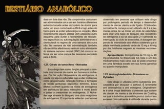 dias sim dois dias não. Os comprimidos costumam
ser administrados um a um em horários diferentes
evitando tomada antes do horário de dormir para
evitar um sono conturbado e difícil e logo antes do
treino para se evitar sobrecarga no coração. Mais
recentemente alguns atletas vêm utilizando outro
esquema para burlar o fechamento de recepto-
res especíﬁcos ou sub-regulação administrando o
clembuterol no regime de uma semana sim outra
não. Na semana de não administração também
não se utiliza efedrina ou nenhum outro stimulante
do sistema nervoso central (SNC) tal como a ca-
feína por ser uma crença dar descanso completo
para o SNC.
1.21. Citrato de tamoxifeno - Nolvadex
Esta droga tem como função principal o com-
bate dos tumores de mama em homens e mulhe-
res. Por ter ação bloqueadora de estrógenos, é
usada por alguns culturistas para evitar problemas
como ginecomastia, retenção hídrica e formação
de tecido gorduroso especíﬁco feminino. Estes
efeitos ocorrem quando os níveis de estrógenos
em indivíduos do sexo masculino é muito baixo
e passa a predominar os andrógenos. O Nolva-
dex age através do bloqueio dos citos receptores
de estrógenos. É importante salientar que tem-se
observado em pessoas que utilizam esta droga
por prolongado período de tempo o desenvolvi-
mento de câncer uterino e de fígado. O Nolvadex
normalmente começa a ser utilizado de 2 a 4 se-
manas antes de se iniciar um ciclo de esteróides
para criar uma base de bloqueio dos receptores
de estrógenos e só se pára após 2-4 semanas da
interrupção do ciclo de esteróides. A dosagem de-
pende da intensidade dos efeitos colaterais que o
atleta manifesta podendo variar de 10 mg a 40 mg
por dia. Mulheres seguem as mesmas recomen-
dações.
Apresentação: Comprimidos de 10 mg ou 20
mg produzidos no Brasil pela ICI. Este é um dos
medicamentos mais caros que se pode encontrar
em uma farmácia exceto em sua forma genérica
ou quando manipulado.
1.22. Aminoglutademida - Orimetene ou
Cytradem
Esta droga é utilizada como substância anti-
catabólica por bloquear o cortizol. É levemente
anti androgênica e anti estrógena. Originalmen-
te é uma droga destinada a pessoas que sofrem
de câncer de mama e da síndrome de Cushing
na qual o indivíduo acometido produz cortizol em
excesso. Normalmente é utilizada durante perío-
 