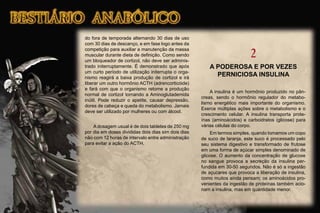 do fora de temporada alternando 30 dias de uso
com 30 dias de descanço, e em fase logo antes da
competição para auxiliar a manutenção da massa
muscular durante dieta de deﬁnição. Como sendo
um bloqueador de cortizol, não deve ser adminis-
trado initerruptamente. É demonstrado que após
um curto período de utilização initerrupta o orga-
nismo reagirá a baixa produção de cortizol e irá
liberar um outro hormônio ACTH (adrencorticóide)
e fará com que o organismo retome a produção
normal de cortizol tornando a Aminoglutademida
inútil. Pode reduzir o apetite, causar depressão,
dores de cabeça e queda do metabolismo. Jamais
deve ser utilizado por mulheres ou com álcool.
A dosagem usual é de dois tabletes de 250 mg
por dia em doses divididas dois dias sim dois dias
não com 12 horas de intervalo entre administração
para evitar a ação do ACTH.
2
A PODEROSA E POR VEZES
PERNICIOSA INSULINA
A insulina é um hormônio produzido no pân-
creas, sendo o hormônio regulador do metabo-
lismo energético mais importante do organismo.
Exerce múltiplas ações sobre o metabolismo e o
crescimento celular. A insulina transporta prote-
ínas (aminoácidos) e carboidratos (glicose) para
várias células do corpo.
Em termos simples, quando tomamos um copo
de suco de laranja, este suco é processado pelo
seu sistema digestivo e transformado de frutose
em uma forma de açúcar simples denominado de
glicose. O aumento da concentração de glucose
no sangue provoca a secreção da insulina per-
fundida em 30-50 segundos. Não é só a ingestão
de açucares que provoca a liberação de insulina,
como muitos ainda pensam; os aminoácidos pro-
venientes da ingestão de proteínas também acio-
nam a insulina, mas em quantidade menor.
 