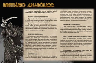 PARA A AQUISIÇÃO DESTE e-BOOK, VOCÊ
CONCORDOU COM O SEGUINTE CONTRATO!
TERMOS E CONDIÇÕES DE USO
O presente instrumento se destina a regulamentar
a aquisição e utilização do artigo comercializado neste
Web Site sob o nome “Bestiário Anabólico”.
O artigo é oferecido sob a condição de que o com-
prador aceite os termos e condições aqui apresenta-
das, sem modiﬁcação. Caso o comprador não concor-
de com algum dos termos do presente instrumento não
deverá prosseguir com a compra.
DIREITOS RESERVADOS
No presente artigo, as informações e os materiais
contidos, sua distribuição e composição, salvo se de
outra forma indicado, são de propriedade exclusiva do
proprietário do site. Todos os direitos são protegidos
por direitos autorais, marcas registradas e marcas de
serviços, tratados internacionais e/ou outros direitos
exclusivos e leis do Brasil e de outros países. O Adqui-
rente concorda em observar todas as leis aplicáveis,
assim como quaisquer notiﬁcações ou restrições adi-
cionais contidas no Web site.
USO PESSOAL
O artigo destina-se exclusivamente para uso pes-
soal do Adquirente, sendo expressamente vedada a
modiﬁcação, cópia, distribuição, transmissão, exibição,
execução, reprodução, publicação, ou qualquer outra
atividade que venha a ser considerada comercial. O
Adquirente concorda em destinar uso exclusivamente
pessoal ao texto, sendo que a utilização, de qualquer
forma, diversa da autorizada implicará na aplicação das
sanções cabíveis, segundo o direito brasileiro.
USO ILEGAL OU PROIBIDO
Como condição para o uso deste artigo o Adqui-
rente assegura e reconhece que seu conteúdo não
será utilizado para nenhum propósito que seja ilegal ou
proibido por esses termos e condições, notiﬁcações ou
por qualquer legislação aplicável.
ENVIO;AUSÊNCIADE DIREITOAPRIVACIDADE
Todas as informações enviadas serão conside-
radas e permanecerão de propriedade exclusiva de
(nome da empresa, se tiver). O proprietário do site se
compromete a manter as informações fornecidas pelo
Adquirente sob sigilo, salvo se a divulgação for expres-
samente autorizada pelo mesmo.
DESEMPENHO E CONFIABILIDADE DAS IN-
FORMAÇÕES CONTIDAS NO ARTIGO
O proprietário do site não garante a conﬁabilidade
ou exatidão de qualquer uma das informações contidas
no texto, tendo em vista que elas não possuem cará-
 