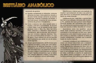 zenamento de gordura.
a) Escolha corretamente os alimentos: consuma
alimentos de baixo índice glicêmico durante o
dia para manter energia constante na corrente
sanguínea, evitando a oscilação de insulina, o
que pode causar rompantes de fome, armaze-
namento de gordura e hipoglicemia.
b) Como o exercício tem efeito tampão sobre a
insulina, você tem a possibilidade, de durante
o treino, fazer o uso de bebidas de alto índice
glicêmico como o Glico Dry, Glico Gel (linha
AGE), Gatorade e o Marathon. Estas bebidas
normalmente, além de glucose, são enriqueci-
das com minerais e algumas vitaminas. Mas,
se o seu orçamento estiver em baixa, um copo
de água e duas colheres de chá de dextrose
será o suﬁciente para ajudar em dia de treina-
mento rigoroso.
c) Já que, aproximadamente, até 90 minutos após
o término do treino, o corpo tem uma capaci-
dade enorme de absorver nutrientes, é muito
conveniente que se eleve os níveis de insulina
para aproveitar todo o seu potencial. Desta for-
ma, após o treino é importante que se continue
a ingerir líquidos energéticos e que se realize
uma refeição altamente protéica, muito baixa
ou zero em gordura e rica em carboidratos.
Esta fórmula é infalível para uma explosão de
insulina e aproveitamento de todo o seu potencial
para direcionar os aminoácidos diretamente para
dentro da célula muscular.
Lembre-se de que, nesta fase, a gordura tam-
bém tem a sua utilização otimizada pela insulina e
a LPL;, portanto não ingira gordura nesta refeição.
Gorduras também são importantes para culturis-
tas, principalmente as gorduras essenciais (EFAs),
mas este assunto é melhor discutido em nutrição.
Aprendemos como nos beneﬁciar natural-
mente deste poderoso hormônio, estimulando e
controlando a sua secreção na hora certa. Agora,
estudaremos como determinadas substâncias po-
dem auxiliar os culturistas a salientar os efeitos da
insulina indiretamente e também com a adminis-
tração de insulina injetável.
A primeira substância que analisaremos é o
cromo, um mineral relacionado com o metabolis-
mo da glicose e possivelmente um co-fator da in-
sulina. Experiências realizadas em ratos, com ad-
ministração de dietas baixas em cromo, promove-
ram os sintomas de diabetes que desapareceram
após a administração deste mineral. Estimulada
por estas evidências, a indústria de suplementos
para atletas passou a propagar o uso de cromo
na forma picolinato, num esforço para salientar os
 