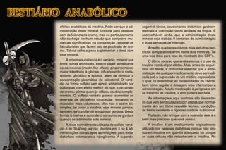 efeitos anabólicos da insulina. Pode ser que a ad-
ministração deste mineral funcione para pessoas
com deﬁciência de cromo, mas eu particularmente
não conheço nenhum estudo que comprove mu-
danças signiﬁcativas na composição corporal de
ﬁsiculturistas que fazem uso de picolinato de cro-
mo. Talvez valha a pena suplementar a dieta com
este mineral.
A próxima substância é o vanádio, mineral que
entre outras atividades, exerce papel semelhante
ao da insulina (insulin-like effect), proporcionando
maior tolerância à glicose, inﬂuenciando o meta-
bolismo glicolítico e lipídico, além de diminuir a
concentração plasmática do colesterol. O vaná-
dio na forma sulfato vem sendo administrado por
culturistas com efeito melhor do que o picolinato
de cromo, aﬁrma quem já utilizou os dois comple-
mentos. O sulfato vanádio parece aumentar as
reservas de glicogênio intracelular, tornando os
músculos mais volumosos. Mas não é assim tão
simples; tal como a insulina, este mineral parece,
também, ter o poder de armazenar gordura. Desta
forma, o melhor é controlar o consumo de gordura
quando se administra este mineral.
A dose normalmente utilzada de sulfato vaná-
dio é de 30-45mg por dia, dividida em 3 ou 4 ad-
ministrações diárias após as refeições, para evitar
distúrbios estomacais e hipoglicemia. A superdo-
sagem é tóxica, ocasionando distúrbios gastroin-
testinais e coloração verde azulada da língua. É
aconselhável, ainda, que a administração deste
mineral seja ciclada: 8 semanas de administração
e duas semanas de intervalo.
Acredito que necessitamos mais estudos cien-
tíﬁcos comparativos entre estes dois minerais. Taí
uma boa idéia para tese de mestrado dos CDF’s.
O último recurso que analisaremos é o uso de
insulina injetável por atletas. Mas, antes de seguir-
mos em frente, é primordial salientar que a admi-
nistração de qualquer medicamento deve ser reali-
zada sob a supervisão de um médico especialista,
o qual irá determinar as necessidades do cliente,
bem como regular a dosagem e/ou interromper a
administração. A auto-medicação é perigosa e em
se tratando de insulina, o erro poderá ser fatal.
As informações aqui contidas são baseadas
no que vem sendo utilizado por atletas que normal-
mente têm um ótimo respaldo técnico, condições
de treino excelente e rigoroso controle nutricional.
Portanto, não brinque com a sua vida; este é o
bem mais precioso que você possui.
A insulina é um medicamento originalmente
utilizado por pessoas diabéticas porque não pro-
duzem insulina em quantia adequada ou porque
as suas células não reconhecem a insulina. No
 