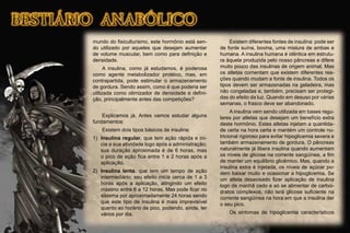 mundo do ﬁsiculturismo, este hormônio está sen-
do utilizado por aqueles que desejam aumentar
de volume muscular, bem como para deﬁnição e
densidade.
A insulina, como já estudamos, é poderosa
como agente metabolizador protéico, mas, em
contrapartida, pode estimular o armazenamento
de gordura. Sendo assim, como é que poderia ser
utilizada como otimizador de densidade e deﬁni-
ção, principalmente antes das competições?
Explicamos já. Antes vamos estudar alguns
fundamentos:
Existem dois tipos básicos de insulina:
1) Insulina regular, que tem ação rápida e ini-
cia a sua atividade logo após a administração;
sua duração aproximada é de 6 horas, mas
o pico de ação ﬁca entre 1 e 2 horas após a
aplicação.
2) Insulina lenta, que tem um tempo de ação
intermediário; seu efeito inicia cerca de 1 a 3
horas após a aplicação, atingindo um efeito
máximo entre 6 a 12 horas. Mas pode ﬁcar no
sistema por aproximadamente 24 horas sendo
que este tipo de insulina é mais imprevisível
quanto ao horário de pico, podendo, ainda, ter
vários por dia.
Existem diferentes fontes de insulina: pode ser
de fonte suína, bovina, uma mistura de ambas e
humana. A insulina humana é idêntica em estrutu-
ra àquela produzida pelo nosso pâncreas e difere
muito pouco das insulinas de origem animal. Mas
os atletas comentam que existem diferentes rea-
ções quando mudam a fonte de insulina. Todos os
tipos devem ser armazenadas na geladeira, mas
não congeladas e, também, precisam ser protegi-
das do efeito da luz. Quando em desuso por várias
semanas, o frasco deve ser abandonado.
A insulina vem sendo utilizada em bases regu-
lares por atletas que desejam um benefício extra
deste hormônio. Estes atletas injetam a quantida-
de certa na hora certa e mantém um controle nu-
tricional rigoroso para evitar hipoglicemia severa e
também armazenamento de gordura. O pâncreas
naturalmente já libera insulina quando aumentam
os níveis de glicose na corrente sangüínea, a ﬁm
de manter um equilíbrio glicêmico. Mas, quando a
insulina extra é injetada, os níveis de açúcar po-
dem baixar muito e ocasionar a hipoglicemia. Se
um atleta desavisado ﬁzer aplicação de insulina
logo de manhã cedo e só se alimentar de carboi-
dratos complexos, não terá glicose suﬁciente na
corrente sangüínea na hora em que a insulina der
o seu pico.
Os sintomas de hipoglicemia característicos
 