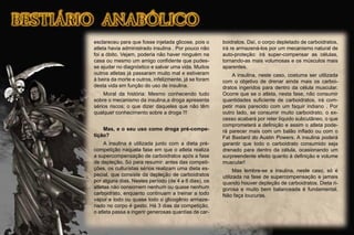 esclareceu para que fosse injetada glicose, pois o
atleta havia administrado insulina . Por pouco não
foi a óbito. Vejam, poderia não haver ninguém na
casa ou mesmo um amigo conﬁdente que pudes-
se ajudar no diagnóstico e salvar uma vida. Muitos
outros atletas já passaram muito mal e estiveram
à beira da morte e outros, infelizmente, já se foram
desta vida em função do uso de insulina.
Moral da história: Mesmo conhecendo tudo
sobre o mecanismo da insulina,a droga apresenta
sérios riscos; o que dizer daqueles que não têm
qualquer conhecimento sobre a droga !!!
Mas, e o seu uso como droga pré-compe-
tição?
A insulina é utilizada junto com a dieta pré-
competição naquela fase em que o atleta realiza
a supercompensação de carboidratos após a fase
de depleção. Só para resumir: antes das competi-
ções, os culturistas sérios realizam uma dieta es-
pecial, que consiste da depleção de carboidratos
por alguns dias. Nestes período (de 4 a 6 dias), os
atletas não consomem nenhum ou quase nenhum
carboidrato, enquanto continuam a treinar a todo
vapor e todo ou quase todo o glicogênio armaze-
nado no corpo é gasto. Há 3 dias da competição,
o atleta passa a ingerir generosas quantias de car-
boidratos. Daí, o corpo depletado de carboidratos,
irá re armazená-los por um mecanismo natural de
auto-proteção: irá super-compensar as células,
tornando-as mais volumosas e os músculos mais
aparentes.
A insulina, neste caso, costuma ser utilizada
com o objetivo de drenar ainda mais os carboi-
dratos ingeridos para dentro da célula muscular.
Ocorre que se o atleta, nesta fase, não consumir
quantidades suﬁciente de carboidratos, irá com-
petir mais parecido com um faquir indiano . Por
outro lado, se consumir muito carboidrato, o ex-
cesso acabará por reter líquido subcutâneo, o que
comprometerá a deﬁnição e assim o atleta pode-
rá parecer mais com um balão inﬂado ou com o
Fat Bastard do Austin Powers. A insulina poderá
garantir que todo o carboidrato consumido seja
drenado para dentro da célula, ocasionando um
surpreendente efeito quanto à deﬁnição e volume
muscular!
Mas lembre-se a insulina, neste caso, só é
utilizada na fase de supercompensação e jamais
quando houver depleção de carboidratos. Dieta ri-
gorosa e muito bem balanceada é fundamental.
Não faça loucuras.
 