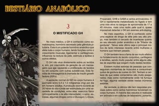 3
O MISTIFICADO GH
No meio médico, o GH é conhecido como so-
matotropina, hormônio secretado pela glândula pi-
tuitária. Este é um potente hormônio anabólico que
afeta todo o corpo humano, tendo funções como o
crescimento muscular, ligamentar e cartilaginoso,
inﬂuencia na textura da pele, estimula a lipólise e
outros efeitos.
O GH não atua diretamente sobre os tecidos
e, sim, por intermédio da geração de um mensa-
geiro que age causando a proliferação de tecidos
ou em conjunto com outras substâncias. Esta fa-
mília de mensageiros é chamada de insulin growth
factors (IGFs).
A secreção normal do GH no corpo humano é
estimada entre 0.4 e 1.0 miligramas (mg) por dia
em homens adultos. A produção ocorre durante as
24 horas do dia e pode ser estimulada por uma va-
riedade de condições, entre elas: exercício físico
(principalmente o de alta intensidade), o sono, es-
tresse, algumas drogas como o Glucagon, L-Dopa,
Propanalol, GHB e GABA e certos aminoácidos. O
GH é rapidamente metabolizado no fígado e tem
uma vida ativa no sangue de aproximada de 17 a
45 minutos, mais uma razão pela qual é, quase
impossível detectar o GH em exames anti-doping.
No meio esportivo, o GH é conhecido como
uma espécie de droga de elite pelo seu alto pre-
ço, mas também é cercado de incertezas quanto
ao seu elevado poder anabólico e de “fritador de
gorduras”. Talvez este último seja o principal mo-
tivo de tanto interesse recente entre mulheres e
homens que treinam pesado.
O GH também leva a fama de ser muito efetivo
no fortalecimento do tecido conjuntivo, cartilagens
e tendões, sendo muito popular entre alguns atle-
tas de esportes que exigem muito destes tecidos.
Existem muitas estórias de pessoas que con-
seguiram montanhas de músculos e consumiram
quilos de gordura às custas do GH. Tenham a cer-
teza de que estes comentários são muito exage-
rados; mas como normalmente onde há fumaça
há fogo, alguma verdade existe nestas inúmeras
estórias.
Na verdade, a ciência não tem respostas pre-
cisas sobre como certos hormônios funcionam no
corpo humano. A maioria dos estudos é realizada
em animais e em culturas de laboratório, portanto,
 