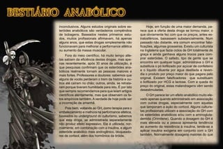 inconclusivos. Alguns estudos originais sobre es-
teróides anabólicos são verdadeiros compêndios
de bobagens. Baseados nestes primeiros estu-
dos, muitos proﬁssionais aﬁrmavam, há apenas
alguns anos, que estas drogas simplesmente não
funcionavam para melhorar a performance atlética
ou aumento da massa muscular.
Fora do meio cientíﬁco, há muito tempo atle-
tas sabiam da eﬁciência destas drogas, mas ape-
nas recentemente, após 30 anos de utilização, é
que pesquisas conﬁrmam que os esteróides ana-
bólicos realmente tornam as pessoas maiores e
mais fortes. Professores e doutores: sabemos que
alguns de vocês perderam o trem da história e ou-
tros até caíram no chão; outros, ainda, se retrata-
ram porque tiveram humildade para isto. É por isto
que sempre recomendamos para que leiam artigos
cientíﬁcos atentamente, mas que observem os fa-
tos empíricos também. A verdade de hoje pode ser
a incorreção de amanhã.
Pois bem, voltando ao GH, como terapia para o
embelezamento e melhora na performance atlética,
baseados no underground do culturismo, sabemos
que esta droga, se administrada separadamente
não produz efeito expressivo. Ela é utilizada, nor-
malmente, em combinação com a insulina, e algum
esteróide anabólico mais androgênico, bloqueado-
res de cortisol, além dos hormônios da tiróide.
Hoje, em função de uma maior demanda, pa-
rece que a oferta desta droga se tornou maior, o
que obviamente fez com que os preços, antes es-
tratosféricos, baixassem substancialmente. Num
passado não distante, era comum encontrar falsi-
ﬁcações, algumas grosseiras. Existiu um culturista
na Inglaterra que fazia ciclos de GH totalmente de
graça e ainda ganhava alguns trocos para com-
prar esteróides. O safado, tipo de gente que se
encontra em qualquer lugar, administrava o GH e
substituía o pó lioﬁlizado por açúcar de confeiteiro
e o líquido diluente por água destilada e reven-
dia o produto por preço maior do que pagara pelo
original. Existem falsiﬁcadores que substituem
o lioﬁlizado por HCG e lactose. Com a queda do
preço do original, estas malandragens vêm sendo
desestimuladas.
O GH parece ter um efeito anabólico muito ele-
vado apenas quando administrado em associação
com outras drogas, especialmente com aquelas
que tamponam a ação do cortizol. Alguns culturis-
tas proﬁssionais utilizam a associação do GH com
os esteróides anabólicos e/ou com a aminogluta-
demida (Orimitene). Quando a dosagem do GH é
mais elevada ou a pessoa apresenta tendência
ao aumento da resistência à insulina, tende-se a
aplicar insulina exógena em conjunto com o GH
também. Normalmente dosagens maiores do que
 