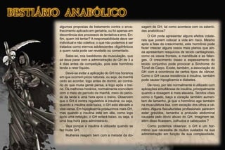 algumas propostas de tratamento contra o enve-
lhecimento aplicado em geriatria, ou foi apenas em
decorrência dos processos de tentativa e erro. En-
ﬁm, quem irá tentar? A responsabilidade deve ser
individual e não coletiva; o que não podemos é ser
tratados como eternos adolescentes oligofrênicos
a quem nada pode ser revelado ou comentado.
Sabe-se, nos bastidores da musculação, que
se deve parar com a administração do GH de 3 a
4 dias antes da competição, pois este hormônio
tende a reter líquido.
Deve-se evitar a aplicação do GH nos horários
em que ocorrem picos naturais, ou seja, de manhã
cedo ao acordar, logo antes de dormir, ao contrá-
rio do que muita gente pensa, e logo após o trei-
no. Os melhores horários, normalmente coincidem
com o meio do período da manhã, meio do perío-
do da tarde e uma hora após o treino. Observem
que o GH é contra regulatório à insulina; ou seja,
quando a insulina está baixa, o GH está elevado e
vise-versa. Em hipoglicemia produzimos mais GH,
mas quando a insulina está em alta, como logo
após uma refeição, o GH estará baixo, ou seja, é
uma boa hora para administrá-lo.
Veja porque a insulina é utilizada quando se
faz muito GH.
Mulheres reagem bem com a metade da do-
sagem de GH, tal como acontece com os esterói-
des anabólicos?
O GH pode apresentar alguns efeitos colate-
rais que podem colocar a vida em risco. Mesmo
após a fase do crescimento, este hormônio pode
fazer crescer alguns ossos mais planos que ain-
da apresentam resquícios de tecido cartilaginoso,
como os ossos frontais, a mandíbula e as falan-
ges. O crescimento ósseo e espessamento do
tecido conjuntivo pode provocar a Síndrome do
Túnel de Carpo. Existe, também, a associação de
GH com a ocorrência de certos tipos de câncer.
Como o GH causa resistência à insulina, também
pode causar hipoglicemia e diabetes.
De novo, por isto normalmente é utilizado com
aplicações simultâneas de insulina, principalmente
quando a dosagem é mais elevada. Tecidos vitais
como o fígado, baço e coração também aumen-
tam de tamanho, já que o hormônio age também
na musculatura lisa, com exceção dos olhos e cé-
rebro. Alguns ﬁsiculturistas proﬁssionais parecem
estar grávidos, tamanha a protusão abdominal
causada pelo óbvio abuso do GH. Imaginem se,
além disso ﬁcassem, zolhudos e cabeçudos ?
Como podemos observar, o GH é um hor-
mônio que necessita de muitos cuidados na sua
administração em função de sua complexidade,
 