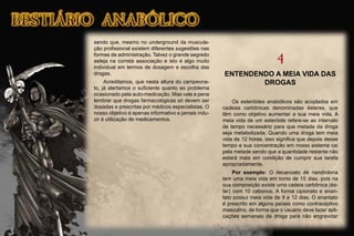 sendo que, mesmo no underground da muscula-
ção proﬁssional existem diferentes sugestões nas
formas de administração. Talvez o grande segredo
esteja na correta associação e isto é algo muito
individual em termos de dosagem e escolha das
drogas.
Acreditamos, que nesta altura do campeona-
to, já alertamos o suﬁciente quanto ao problema
ocasionado pela auto-medicação. Mas vale a pena
lembrar que drogas farmacológicas só devem ser
dosadas e prescritas por médicos especialistas. O
nosso objetivo é apenas informativo e jamais indu-
zir à utilização de medicamentos.
4
ENTENDENDO A MEIA VIDA DAS
DROGAS
Os esteróides anabólicos são acoplados em
cadeias carbônicas denominadas ésteres, que
têm como objetivo aumentar a sua meia vida. A
meia vida de um esteróide refere-se ao intervalo
de tempo necessário para que metade da droga
seja metabolizada. Quando uma droga tem meia
vida de 12 horas, isso signiﬁca que depois desse
tempo a sua concentração em nosso sistema cai
pela metade sendo que a quantidade restante não
estará mais em condição de cumprir sua tarefa
apropriadamente.
Por exemplo: O decanoato de nandrolona
tem uma meia vida em torno de 15 dias, pois na
sua composição existe uma cadeia carbônica (és-
ter) com 10 cabonos. A forma cipionato e enan-
tato possui meia vida de 9 a 12 dias. O enantato
é prescrito em alguns países como contraceptivo
masculino, de forma que o usuário deve fazer apli-
cações semanais da droga para não engravidar
 