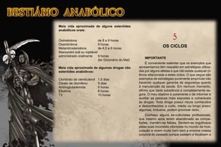 Meia vida aproximada de alguns esteróides
anabólicos orais:
Oximetolona de 8 a 9 horas
Oxandrolona 9 horas
Metandrostenolona de 4.5 a 6 horas
Stanozolol oral ou injetável
administrado oralmente 9 horas
(ler Dicionário do Mal)
Meia vida aproximada de algumas drogas não
esteróides anabólicos:
Cloridrato de clembuterol 1.5 dias
Citrato de clomifeno 5 dias
Aminoglutademida 6 horas
Efedrina 6 horas
T3 10 horas
5
OS CICLOS
IMPORTANTE
É conveniente salientar que os exemplos que
apresentamos têm respaldo em estratégias utiliza-
das por alguns atletas e que não existe qualquer ci-
ência relacionada a estes ciclos. O que segue são
exemplos de estratégias puramente empíricas não
havendo qualquer garantia de segurança quanto
à manutenção da saúde. Em nenhum momento,
aﬁrmo que dada substância é completamente se-
gura. O meu objetivo é puramente o de informar e
auxiliar as pessoas mais expostas e vulneráveis
às drogas. Toda droga possui riscos conhecidos
e desconhecidos a curto, médio ou longo prazo;
algumas, inclusive, podem provocar óbito.
Conheço alguns ex-culturistas proﬁssionais,
que mesmo após terem abandonado as compe-
tições, mantêm-se felizes. Sentem-se orgulhosos
pelas suas incursões vitoriosas no mundo da mus-
culação e vivem muito bem sem a enorme massa
corporal do passado porque passam a focalizam a
 