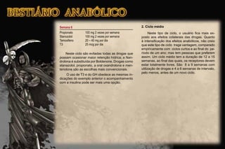 Semana 6
Propionato 100 mg 2 vezes por semana
Stanozolol 100 mg 2 vezes por semana
Tamoxifeno 20 – 40 mg por dia
T3 25 mcg por dia
Neste ciclo são evitadas todas as drogas que
possam ocasionar maior retenção hídrica; a Nan-
drolona é substituída por Boldenone. Drogas como
stanazolol, propionato, a oral oxandrolona e men-
tenolone são as escolhas mais convencionais.
O uso de T3 e do GH obedece as mesmas in-
dicações do exemplo anterior o acompanhamento
com a insulina pode ser mais uma opção.
2. Ciclo médio
Neste tipo de ciclo, o usuário ﬁca mais ex-
posto aos efeitos colaterais das drogas. Quanto
à intensiﬁcação dos efeitos anabólicos, não creio
que este tipo de ciclo traga vantagem, comparado
empiricamente com ciclos curtos e ao ﬁnal do pe-
ríodo de um ano; mas tem pessoas que preferem
assim. Um ciclo médio tem a duração de 12 a 15
semanas, ao ﬁnal das quais, os receptores devem
estar totalmente livres. São 8 a 9 semanas com
utilização de drogas e 4 a 6 semanas de intervalo,
pelo menos, antes de um novo ciclo.
 