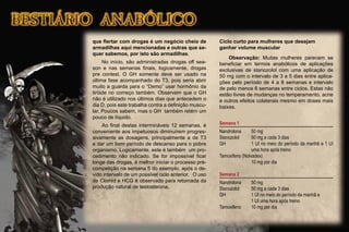 que ﬂertar com drogas é um negócio cheio de
armadilhas aqui mencionadas e outras que se-
quer sabemos, por isto são armadilhas.
No início, são administradas drogas off sea-
son e nas semanas ﬁnais, logicamente, drogas
pre contest. O GH somente deve ser usado na
última fase acompanhado do T3, pois seria abrir
muito a guarda para o “Demo” usar hormônio da
tiróide no começo também. Observem que o GH
não é utilizado nos últimos dias que antecedem o
dia D, pois este trabalha contra a deﬁnição muscu-
lar. Poucos sabem, mas o GH também retém um
pouco de líquido.
Ao ﬁnal destas intermináveis 12 semanas, é
conveniente aos impetuosos diminuírem progres-
sivamente as dosagens, principalmente a de T3
e dar um bom período de descanso para o pobre
organismo. Logicamente, este é também um pro-
cedimento não indicado. Se for impossível ﬁcar
longe das drogas, é melhor iniciar o processo pré-
competição na semana 5 do exemplo, após o de-
vido intervalo de um possível ciclo anterior. O uso
de Clomid e HCG é observado para retomada da
produção natural de testosterona.
Ciclo curto para mulheres que desejam
ganhar volume muscular
Observação: Muitas mulheres parecem se
beneﬁciar em termos anabólicos de aplicações
exclusivas de stanozolol com uma aplicação de
50 mg com o intervalo de 3 a 5 dias entre aplica-
ções pelo período de 4 a 8 semanas e intervalo
de pelo menos 6 semanas entre ciclos. Estas não
estão livres de mudanças no temperamento, acne
e outros efeitos colaterais mesmo em doses mais
baixas.
Semana 1
Nandrolona 50 mg
Stanozolol 50 mg a cada 3 dias
GH 1 UI no meio do período da manhã e 1 UI
uma hora após treino
Tamoxifeno (Nolvadex)
10 mg por dia
Semana 2
Nandrolona 50 mg
Stanozolol 50 mg a cada 3 dias
GH 1 UI no meio do período da manhã e
1 UI uma hora após treino
Tamoxifeno 10 mg por dia
 