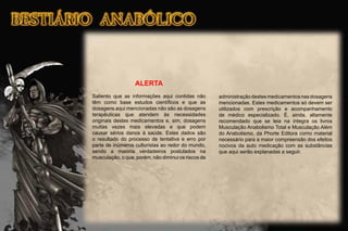 ALERTA
Saliento que as informações aqui contidas não
têm como base estudos cientíﬁcos e que as
dosagens aqui mencionadas não são as dosagens
terapêuticas que atendem às necessidades
originais destes medicamentos e, sim, dosagens
muitas vezes mais elevadas e que podem
causar sérios danos à saúde. Estes dados são
o resultado do processo de tentativa e erro por
parte de inúmeros culturistas ao redor do mundo,
sendo a maioria verdadeiros postulados na
musculação, o que, porém, não diminui os riscos de
administraçãodestesmedicamentosnasdosagens
mencionadas. Estes medicamentos só devem ser
utilizados com prescrição e acompanhamento
de médico especializado. É, ainda, altamente
recomendado que se leia na íntegra os livros
Musculação Anabolismo Total e Musculação Além
do Anabolismo, da Phorte Editora como material
necessário para a maior compreensão dos efeitos
nocivos da auto medicação com as substâncias
que aqui serão explanadas a seguir.
 