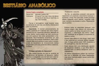 Semana 5 (após a competição)
Para-se com: stanozolol, insulina e GH
Continua-se: 25 mcg de T3 por mais 3 dias e daí alternar
25 mcg dia sim dias não por mais 8 dias, ou
seja, mais 4 tomadas
Faz-se o termogênico usual durante todas
as semanas do ciclo tais com ECA e Clembuterol
para os próximos.
Importante: O incrível pronunciamento de
efeitos colaterais em mulheres tais como engros-
samento da voz, hipertroﬁa clitoriana, alteração do
humor dentre outros podem ser bem pronuncia-
dos com qualquer dos ciclos apresentados ante-
riormente. Recomendamos novamente que seja
lido os livros Musculação Anabolismo Total e Mus-
culação Além do Anabolismo para melhor compre-
ensão do mecanismo de funcionamento destas
drogas bem como dos possíveis efeitos colaterais.
Cuidado!
E longos períodos de descanso?
Não restam dúvidas de que os usuários se
beneﬁciariam de períodos de descanso; melhor
ainda se conseguirem conviver bem sem ciclo ne-
nhum, quando o desejo é puramente cosmético.
Finalizando o assunto.
De fato, os esteróides possuem uma grande
capacidade em promover crescimento muscular e
aumentar a força. Por outro lado, podem provocar
efeitos colaterais como calvície, erupções cutâ-
neas, aumento da próstata e outros. Repassando
alguns pontos:
· Embora todos os esteróides possuam uma
mesma origem, eles diferem em efetividade,
variam quanto ao tempo de permanência no
organismo, a salientação dos efeitos colate-
rais, habilidade de se ligarem a receptores ce-
lulares e outros.
· Quanto mais efetiva é uma droga, maior será
o seu potencial em provocar efeitos indesejá-
veis. A droga perfeita seria 100% anabólica e
0% androgênica, mas ela não existe.
· Cada pessoa tem uma distribuição peculiar
de receptores celulares, o que afeta diferen-
temente tanto os efeitos desejáveis como os
indesejáveis.
· Os efeitos indesejáveis podem ser minimiza-
dos com a utilização de outras medicações,
mas estas mesmas podem causar outros efei-
tos colaterais.
 