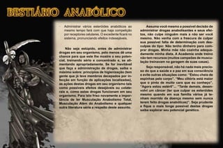 · Administrar vários esteróides anabólicos ao
mesmo tempo fará com que haja competição
por receptores celulares. O excedente ﬁcará no
sistema, pronunciando efeitos indesejáveis.
Não seja estúpido, antes de administrar
drogas em seu organismo, pelo menos dê uma
chance para que este lhe mostre o seu poten-
cial, treinando sério e concentrado e, se ali-
mentando apropriadamente. Se for inevitável
que faça a administração de drogas, saiba o
máximo sobre: princípios de higienização (tem
gente que já teve membros decepados por in-
fecção em função de aplicações localizadas),
as ações destas drogas em seu organismo tais
como possíveis efeitos desejáveis ou colate-
rais e, como estas drogas funcionam em seu
organismo. Para isto friso novamente a impor-
tância de ler Musculação Anabolismo Total,
Musculação Além do Anabolismo e qualquer
outra literatura séria a respeito deste assunto.
Assuma você mesmo a possível decisão de
administrar drogas anabolisantes e seus efei-
tos, não culpe ninguém mais a não ser você
mesmo. Não venha com a frescura de culpar
sua possível falta de determinação com des-
culpas do tipo: Não tenho dinheiro para com-
prar drogas. Minha mãe não cozinha adequa-
damente minha dieta. A Academia onde treino
não tem recursos (muitos campeões de muscu-
lação treinavam na garagem de suas casas).
Seja responsável, não há nada mais precio-
so do que a saúde e a paz em sua consciência
e evite outras situações como: “Estou cheio de
espinhas pelo corpo”. “Meu clitóris está maior
que o pinto de muito cara que eu conheço”.
“Agora estou estéril”... “Tarde demais, desen-
volvi um câncer (ter que culpar os esteróides
mesmo quando em sua família vários já te-
nham morrido da doença mesmo sem nunca
terem feito drogas anabólicas)”. Seja prudente
e ﬁque o mais longe possível destas drogas
saiba explorar seu potencial genético.
 