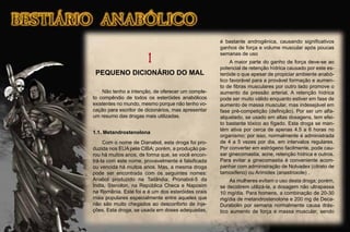 1
PEQUENO DICIONÁRIO DO MAL
Não tenho a intenção, de oferecer um comple-
to compêndio de todos os esteróides anabólicos
existentes no mundo, mesmo porque não tenho vo-
cação para escritor de dicionários, mas apresentar
um resumo das drogas mais utilizadas.
1.1. Metandrostenolona
Com o nome de Dianabol, esta droga foi pro-
duzida nos EUA pela CIBA; porém, a produção pa-
rou há muitos anos, de forma que, se você encon-
trá-la com este nome, provavelmente é falsiﬁcada
ou vencida há muitos anos. Mas, a mesma droga
pode ser encontrada com os seguintes nomes:
Anabol produzido na Tailândia; Pronabol-5 da
Índia, Stenolon, na República Checa e Naposim
na Romênia. Este foi e é um dos esteróides orais
mais populares especialmente entre aqueles que
não são muito chegados ao desconforto de inje-
ções. Esta droga, se usada em doses adequadas,
é bastante androgênica, causando signiﬁcativos
ganhos de força e volume muscular após poucas
semanas de uso
A maior parte do ganho de força deve-se ao
potencial de retenção hídrica causado por este es-
teróide o que apesar de propiciar ambiente anabó-
lico favorável para a provável formação e aumen-
to de ﬁbras musculares por outro lado promove o
aumento da pressão arterial. A retenção hídrica
pode ser muito válido enquanto estiver em fase de
aumento de massa muscular, mas indesejável em
fase pré-competição (deﬁnição). Por ser um alfa-
alquelado, se usado em altas dosagens, tem efei-
to bastante tóxico ao fígado. Esta droga se man-
tém ativa por cerca de apenas 4.5 a 6 horas no
organismo; por isso, normalmente é administrada
de 4 a 5 vezes por dia, em intervalos regulares.
Por converter em estrógeno facilmente, pode cau-
sar ginecomastia, acne, retenção hídrica e outros.
Para evitar a ginecomastia é conveniente acom-
panhar com administração de Nolvadex (citrato de
tamoxifeno) ou Arimidex (anastroxole) .
As mulheres evitam o uso desta droga; porém,
se decidirem utilizá-la, a dosagem não ultrapassa
10 mg/dia. Para homens, a combinação de 20-30
mg/dia de metandrostenolona e 200 mg de Deca-
Durabolin por semana normalmente causa drás-
tico aumento de força e massa muscular, sendo
 