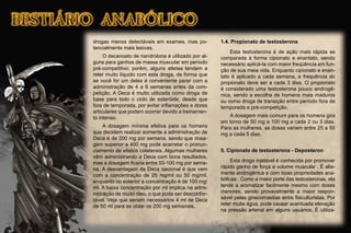 drogas menos detectáveis em exames, mas po-
tencialmente mais lesivas.
O decanoato de nandrolona é utilizado por al-
guns para ganhos de massa muscular em período
pré-competitivo; porém, alguns atletas tendem a
reter muito líquido com esta droga, de forma que
se você for um deles é conveniente parar com a
administração de 4 a 6 semanas antes da com-
petição. A Deca é muito utilizada como droga de
base para todo o ciclo de esteróide, desde que
fora de temporada, por evitar inﬂamações e dores
articulares que podem ocorrer devido a treinamen-
to intenso.
A dosagem mínima efetiva para os homens
que decidem realizar somente a administração de
Deca é de 200 mg por semana, sendo que dosa-
gem superior a 400 mg pode acarretar o pronun-
ciamento de efeitos colaterais. Algumas mulheres
vêm administrando a Deca com bons resultados,
mas a dosagem ﬁcaria entre 50-100 mg por sema-
na. A desvantagem da Deca nacional é que vem
com a concentração de 25 mg/ml ou 50 mg/ml,
enquanto no exterior a concentração é de 100 mg/
ml. A baixa concentração por ml implica na admi-
nistração de muito óleo, o que pode ser desconfor-
tável. Veja que seriam necessários 4 ml de Deca
de 50 ml para se obter os 200 mg semanais.
1.4. Propionato de testosterona
Esta testosterona é de ação mais rápida se
comparada à forma cipionato e enantato, sendo
necessário aplicá-la com maior freqüência em fun-
ção de sua meia vida. Enquanto cipionato e enan-
tato é aplicado a cada semana, a frequência do
propionato deve ser a cada 3 dias. O propionato
é considerado uma testosterona pouco androgê-
nica, sendo a escolha de homens mais maduros
ou como droga de transição entre período fora de
temporada e pré-competição.
A dosagem mais comum para os homens gira
em torno de 50 mg a 100 mg a cada 2 ou 3 dias.
Para as mulheres, as doses variam entre 25 a 50
mg a cada 5 dias.
5. Cipionato de testosterona - Deposteron
Esta droga injetável é conhecida por promover
rápido ganho de força e volume muscular . É alta-
mente androgênica e com boas propriedades ana-
bólicas . Como a maior parte das testosteronas, ela
tende a aromatizar facilmente mesmo com doses
menores, sendo provavelmente a maior respon-
sável pelas ginecomastias entre ﬁsiculturistas. Por
reter muita água, pode causar acentuada elevação
na pressão arterial em alguns usuários. É utiliza-
 