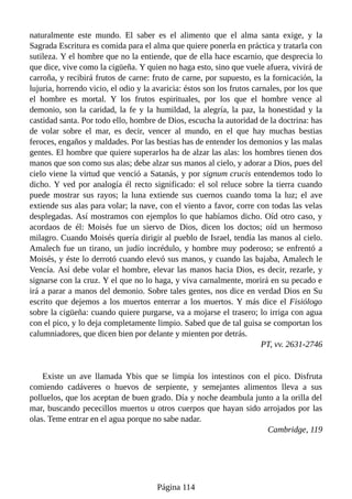 naturalmente este mundo. El saber es el alimento que el alma santa exige, y la
Sagrada Escritura es comida para el alma que quiere ponerla en práctica y tratarla con
sutileza. Y el hombre que no la entiende, que de ella hace escarnio, que desprecia lo
que dice, vive como la cigüeña. Y quien no haga esto, sino que vuele afuera, vivirá de
carroña, y recibirá frutos de carne: fruto de carne, por supuesto, es la fornicación, la
lujuria, horrendo vicio, el odio y la avaricia: éstos son los frutos carnales, por los que
el hombre es mortal. Y los frutos espirituales, por los que el hombre vence al
demonio, son la caridad, la fe y la humildad, la alegría, la paz, la honestidad y la
castidad santa. Por todo ello, hombre de Dios, escucha la autoridad de la doctrina: has
de volar sobre el mar, es decir, vencer al mundo, en el que hay muchas bestias
feroces, engaños y maldades. Por las bestias has de entender los demonios y las malas
gentes. El hombre que quiere superarlos ha de alzar las alas: los hombres tienen dos
manos que son como sus alas; debe alzar sus manos al cielo, y adorar a Dios, pues del
cielo viene la virtud que venció a Satanás, y por signum crucis entendemos todo lo
dicho. Y ved por analogía él recto significado: el sol reluce sobre la tierra cuando
puede mostrar sus rayos; la luna extiende sus cuernos cuando toma la luz; el ave
extiende sus alas para volar; la nave, con el viento a favor, corre con todas las velas
desplegadas. Así mostramos con ejemplos lo que habíamos dicho. Oíd otro caso, y
acordaos de él: Moisés fue un siervo de Dios, dicen los doctos; oíd un hermoso
milagro. Cuando Moisés quería dirigir al pueblo de Israel, tendía las manos al cielo.
Amalech fue un tirano, un judío incrédulo, y hombre muy poderoso; se enfrentó a
Moisés, y éste lo derrotó cuando elevó sus manos, y cuando las bajaba, Amalech le
Vencía. Así debe volar el hombre, elevar las manos hacia Dios, es decir, rezarle, y
signarse con la cruz. Y el que no lo haga, y viva carnalmente, morirá en su pecado e
irá a parar a manos del demonio. Sobre tales gentes, nos dice en verdad Dios en Su
escrito que dejemos a los muertos enterrar a los muertos. Y más dice el Fisiólogo
sobre la cigüeña: cuando quiere purgarse, va a mojarse el trasero; lo irriga con agua
con el pico, y lo deja completamente limpio. Sabed que de tal guisa se comportan los
calumniadores, que dicen bien por delante y mienten por detrás.
PT, vv. 2631-2746
Existe un ave llamada Ybis que se limpia los intestinos con el pico. Disfruta
comiendo cadáveres o huevos de serpiente, y semejantes alimentos lleva a sus
polluelos, que los aceptan de buen grado. Día y noche deambula junto a la orilla del
mar, buscando pececillos muertos u otros cuerpos que hayan sido arrojados por las
olas. Teme entrar en el agua porque no sabe nadar.
Cambridge, 119
Página 114
 